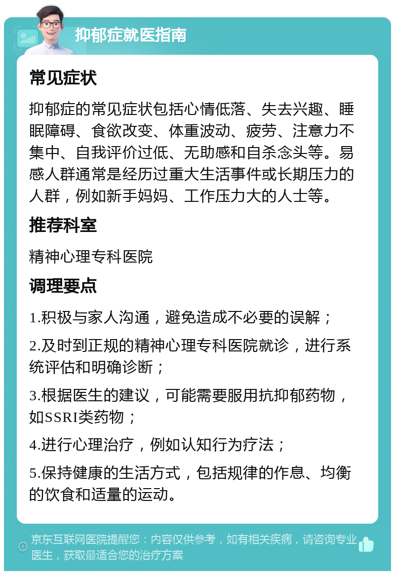 抑郁症就医指南 常见症状 抑郁症的常见症状包括心情低落、失去兴趣、睡眠障碍、食欲改变、体重波动、疲劳、注意力不集中、自我评价过低、无助感和自杀念头等。易感人群通常是经历过重大生活事件或长期压力的人群，例如新手妈妈、工作压力大的人士等。 推荐科室 精神心理专科医院 调理要点 1.积极与家人沟通，避免造成不必要的误解； 2.及时到正规的精神心理专科医院就诊，进行系统评估和明确诊断； 3.根据医生的建议，可能需要服用抗抑郁药物，如SSRI类药物； 4.进行心理治疗，例如认知行为疗法； 5.保持健康的生活方式，包括规律的作息、均衡的饮食和适量的运动。