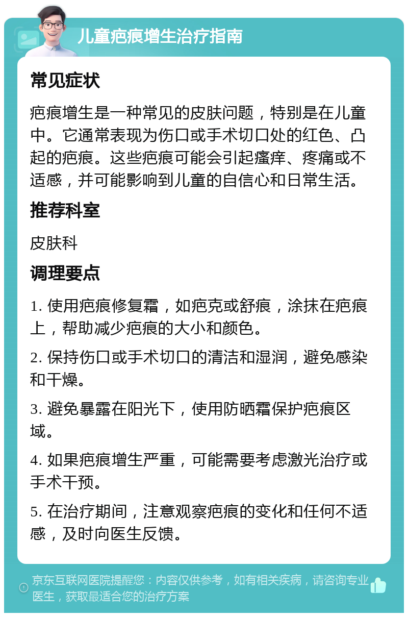 儿童疤痕增生治疗指南 常见症状 疤痕增生是一种常见的皮肤问题，特别是在儿童中。它通常表现为伤口或手术切口处的红色、凸起的疤痕。这些疤痕可能会引起瘙痒、疼痛或不适感，并可能影响到儿童的自信心和日常生活。 推荐科室 皮肤科 调理要点 1. 使用疤痕修复霜，如疤克或舒痕，涂抹在疤痕上，帮助减少疤痕的大小和颜色。 2. 保持伤口或手术切口的清洁和湿润，避免感染和干燥。 3. 避免暴露在阳光下，使用防晒霜保护疤痕区域。 4. 如果疤痕增生严重，可能需要考虑激光治疗或手术干预。 5. 在治疗期间，注意观察疤痕的变化和任何不适感，及时向医生反馈。