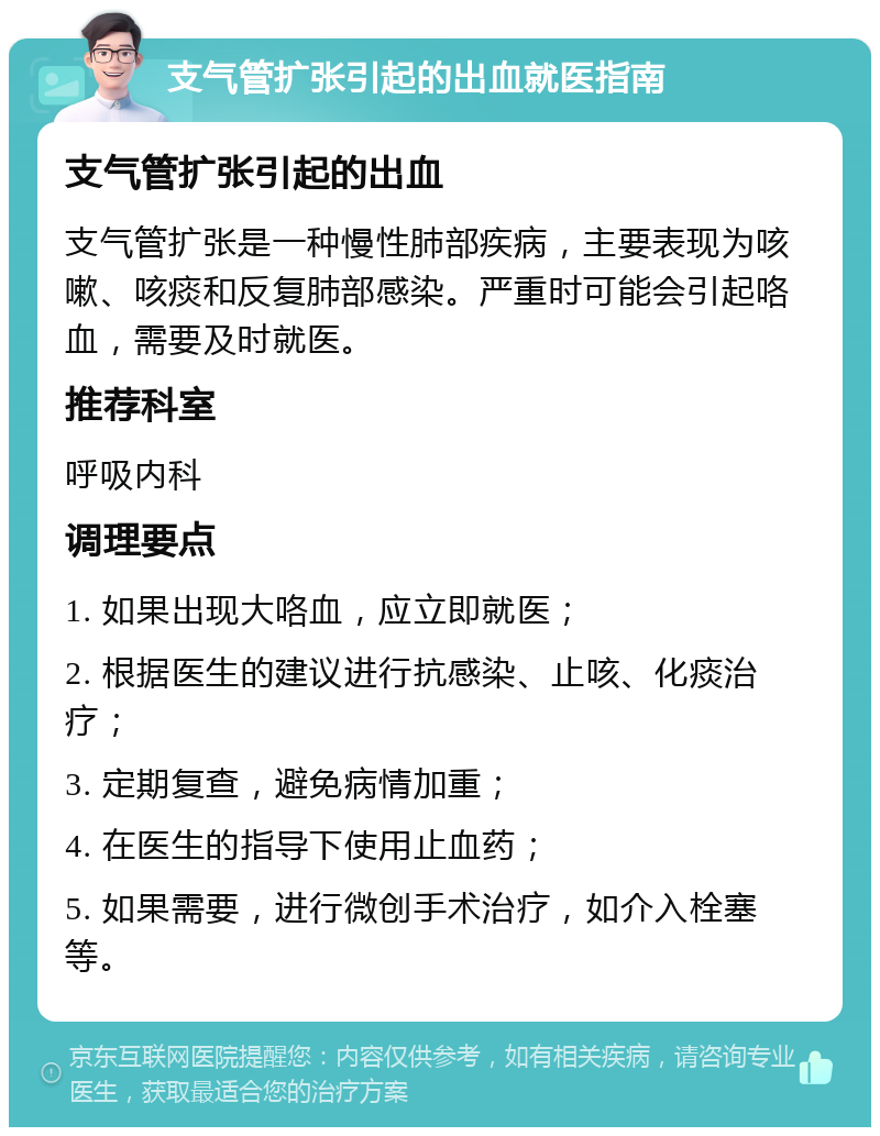 支气管扩张引起的出血就医指南 支气管扩张引起的出血 支气管扩张是一种慢性肺部疾病，主要表现为咳嗽、咳痰和反复肺部感染。严重时可能会引起咯血，需要及时就医。 推荐科室 呼吸内科 调理要点 1. 如果出现大咯血，应立即就医； 2. 根据医生的建议进行抗感染、止咳、化痰治疗； 3. 定期复查，避免病情加重； 4. 在医生的指导下使用止血药； 5. 如果需要，进行微创手术治疗，如介入栓塞等。