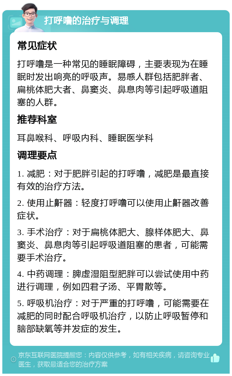 打呼噜的治疗与调理 常见症状 打呼噜是一种常见的睡眠障碍，主要表现为在睡眠时发出响亮的呼吸声。易感人群包括肥胖者、扁桃体肥大者、鼻窦炎、鼻息肉等引起呼吸道阻塞的人群。 推荐科室 耳鼻喉科、呼吸内科、睡眠医学科 调理要点 1. 减肥：对于肥胖引起的打呼噜，减肥是最直接有效的治疗方法。 2. 使用止鼾器：轻度打呼噜可以使用止鼾器改善症状。 3. 手术治疗：对于扁桃体肥大、腺样体肥大、鼻窦炎、鼻息肉等引起呼吸道阻塞的患者，可能需要手术治疗。 4. 中药调理：脾虚湿阻型肥胖可以尝试使用中药进行调理，例如四君子汤、平胃散等。 5. 呼吸机治疗：对于严重的打呼噜，可能需要在减肥的同时配合呼吸机治疗，以防止呼吸暂停和脑部缺氧等并发症的发生。