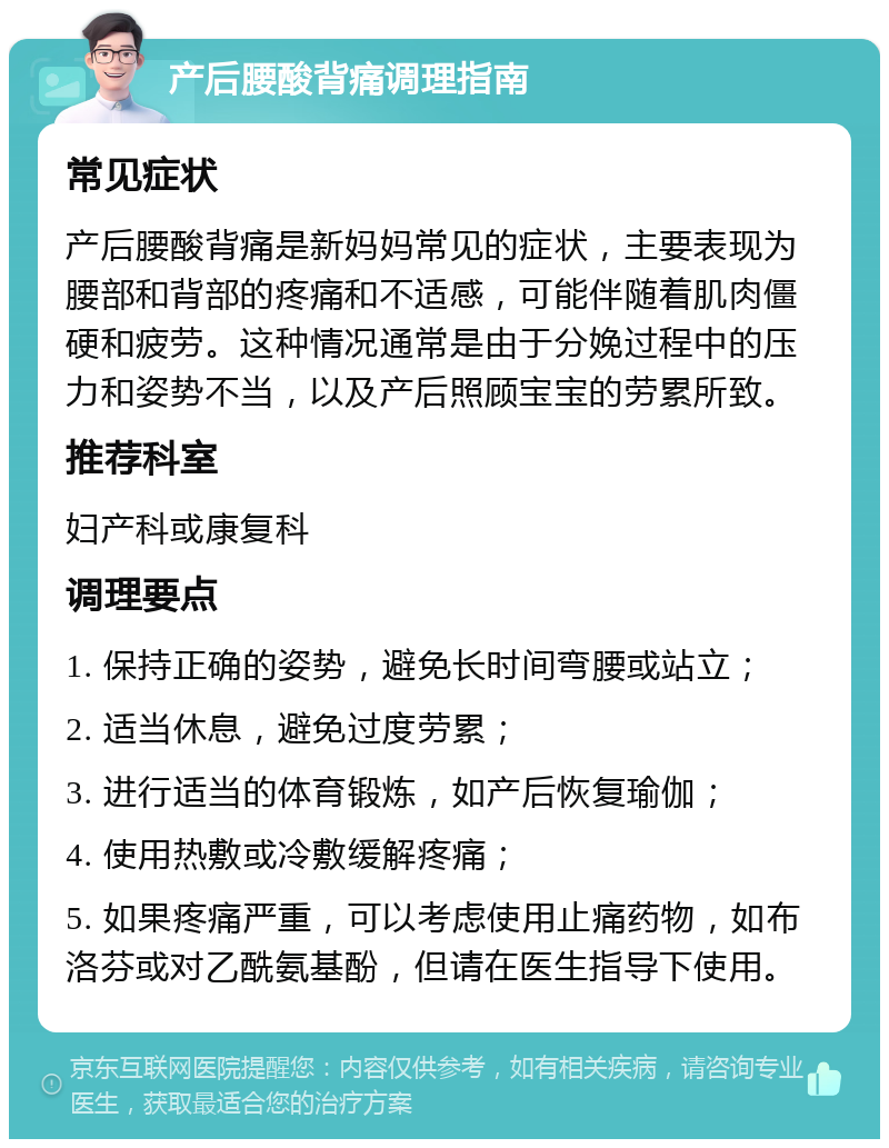 产后腰酸背痛调理指南 常见症状 产后腰酸背痛是新妈妈常见的症状，主要表现为腰部和背部的疼痛和不适感，可能伴随着肌肉僵硬和疲劳。这种情况通常是由于分娩过程中的压力和姿势不当，以及产后照顾宝宝的劳累所致。 推荐科室 妇产科或康复科 调理要点 1. 保持正确的姿势，避免长时间弯腰或站立； 2. 适当休息，避免过度劳累； 3. 进行适当的体育锻炼，如产后恢复瑜伽； 4. 使用热敷或冷敷缓解疼痛； 5. 如果疼痛严重，可以考虑使用止痛药物，如布洛芬或对乙酰氨基酚，但请在医生指导下使用。