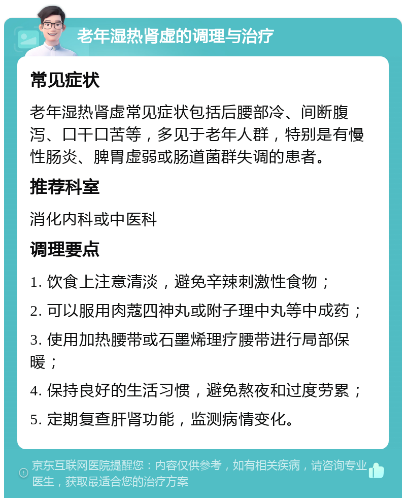 老年湿热肾虚的调理与治疗 常见症状 老年湿热肾虚常见症状包括后腰部冷、间断腹泻、口干口苦等，多见于老年人群，特别是有慢性肠炎、脾胃虚弱或肠道菌群失调的患者。 推荐科室 消化内科或中医科 调理要点 1. 饮食上注意清淡，避免辛辣刺激性食物； 2. 可以服用肉蔻四神丸或附子理中丸等中成药； 3. 使用加热腰带或石墨烯理疗腰带进行局部保暖； 4. 保持良好的生活习惯，避免熬夜和过度劳累； 5. 定期复查肝肾功能，监测病情变化。