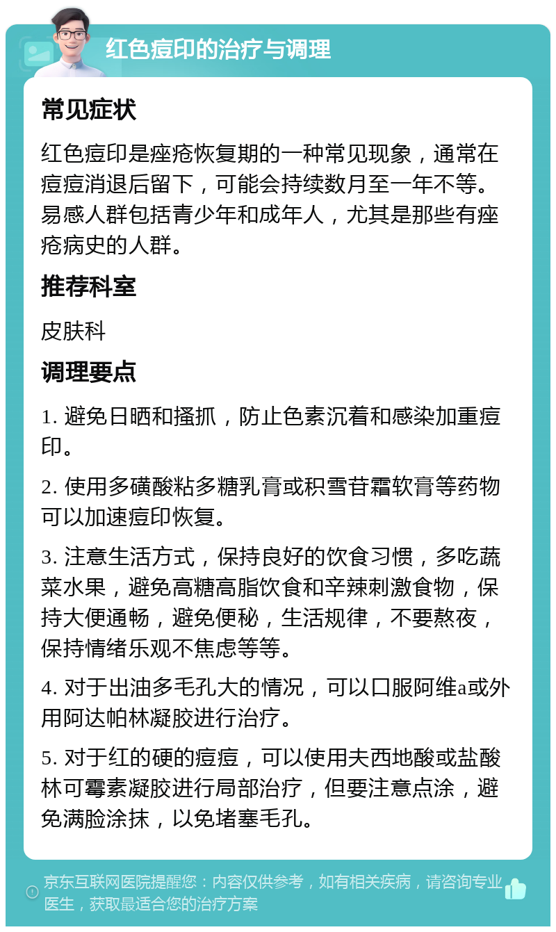 红色痘印的治疗与调理 常见症状 红色痘印是痤疮恢复期的一种常见现象，通常在痘痘消退后留下，可能会持续数月至一年不等。易感人群包括青少年和成年人，尤其是那些有痤疮病史的人群。 推荐科室 皮肤科 调理要点 1. 避免日晒和搔抓，防止色素沉着和感染加重痘印。 2. 使用多磺酸粘多糖乳膏或积雪苷霜软膏等药物可以加速痘印恢复。 3. 注意生活方式，保持良好的饮食习惯，多吃蔬菜水果，避免高糖高脂饮食和辛辣刺激食物，保持大便通畅，避免便秘，生活规律，不要熬夜，保持情绪乐观不焦虑等等。 4. 对于出油多毛孔大的情况，可以口服阿维a或外用阿达帕林凝胶进行治疗。 5. 对于红的硬的痘痘，可以使用夫西地酸或盐酸林可霉素凝胶进行局部治疗，但要注意点涂，避免满脸涂抹，以免堵塞毛孔。