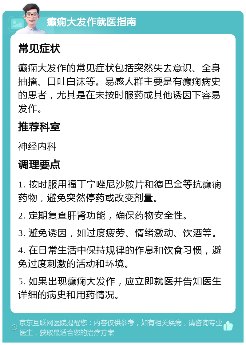 癫痫大发作就医指南 常见症状 癫痫大发作的常见症状包括突然失去意识、全身抽搐、口吐白沫等。易感人群主要是有癫痫病史的患者，尤其是在未按时服药或其他诱因下容易发作。 推荐科室 神经内科 调理要点 1. 按时服用福丁宁唑尼沙胺片和德巴金等抗癫痫药物，避免突然停药或改变剂量。 2. 定期复查肝肾功能，确保药物安全性。 3. 避免诱因，如过度疲劳、情绪激动、饮酒等。 4. 在日常生活中保持规律的作息和饮食习惯，避免过度刺激的活动和环境。 5. 如果出现癫痫大发作，应立即就医并告知医生详细的病史和用药情况。