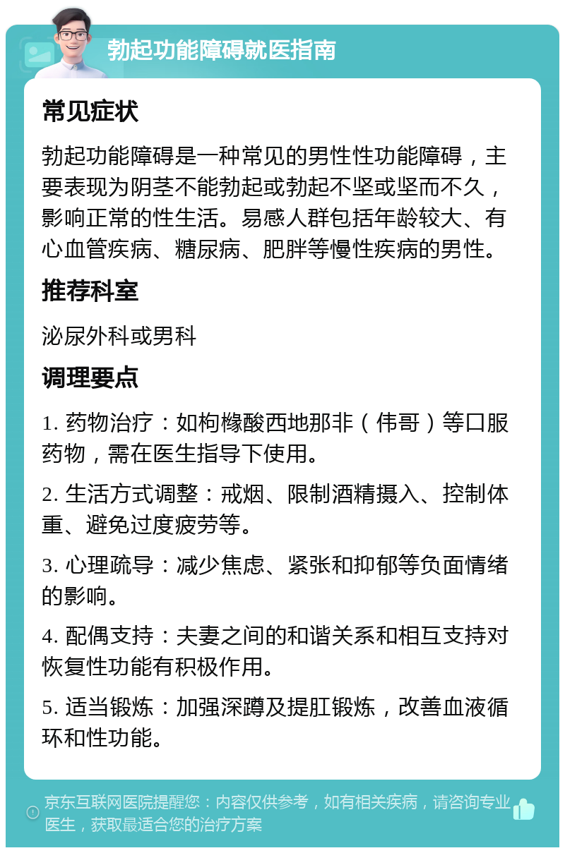 勃起功能障碍就医指南 常见症状 勃起功能障碍是一种常见的男性性功能障碍，主要表现为阴茎不能勃起或勃起不坚或坚而不久，影响正常的性生活。易感人群包括年龄较大、有心血管疾病、糖尿病、肥胖等慢性疾病的男性。 推荐科室 泌尿外科或男科 调理要点 1. 药物治疗：如枸橼酸西地那非（伟哥）等口服药物，需在医生指导下使用。 2. 生活方式调整：戒烟、限制酒精摄入、控制体重、避免过度疲劳等。 3. 心理疏导：减少焦虑、紧张和抑郁等负面情绪的影响。 4. 配偶支持：夫妻之间的和谐关系和相互支持对恢复性功能有积极作用。 5. 适当锻炼：加强深蹲及提肛锻炼，改善血液循环和性功能。