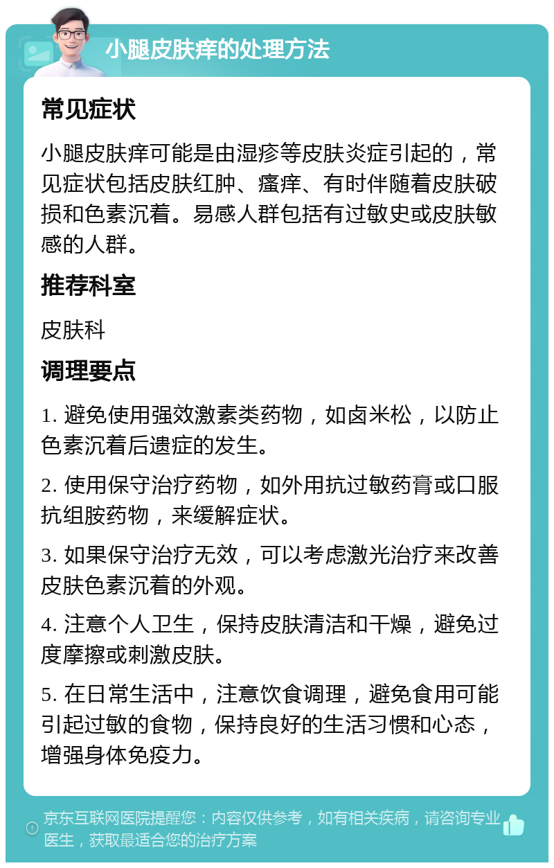 小腿皮肤痒的处理方法 常见症状 小腿皮肤痒可能是由湿疹等皮肤炎症引起的，常见症状包括皮肤红肿、瘙痒、有时伴随着皮肤破损和色素沉着。易感人群包括有过敏史或皮肤敏感的人群。 推荐科室 皮肤科 调理要点 1. 避免使用强效激素类药物，如卤米松，以防止色素沉着后遗症的发生。 2. 使用保守治疗药物，如外用抗过敏药膏或口服抗组胺药物，来缓解症状。 3. 如果保守治疗无效，可以考虑激光治疗来改善皮肤色素沉着的外观。 4. 注意个人卫生，保持皮肤清洁和干燥，避免过度摩擦或刺激皮肤。 5. 在日常生活中，注意饮食调理，避免食用可能引起过敏的食物，保持良好的生活习惯和心态，增强身体免疫力。