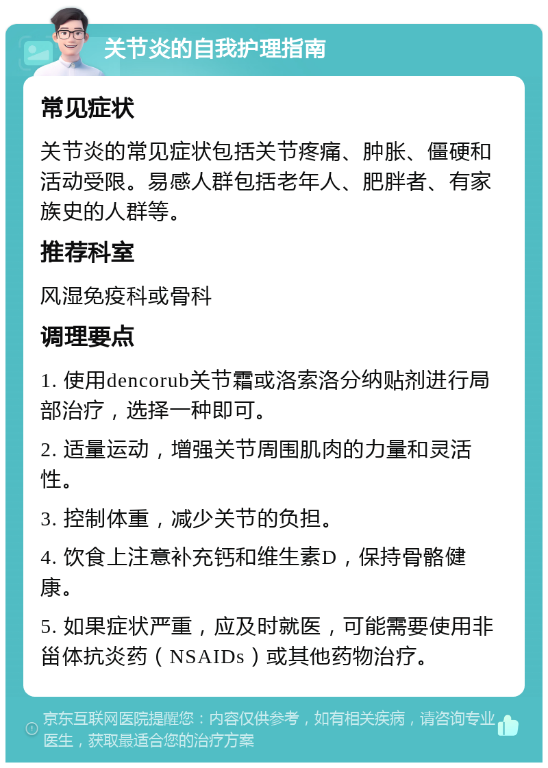 关节炎的自我护理指南 常见症状 关节炎的常见症状包括关节疼痛、肿胀、僵硬和活动受限。易感人群包括老年人、肥胖者、有家族史的人群等。 推荐科室 风湿免疫科或骨科 调理要点 1. 使用dencorub关节霜或洛索洛分纳贴剂进行局部治疗，选择一种即可。 2. 适量运动，增强关节周围肌肉的力量和灵活性。 3. 控制体重，减少关节的负担。 4. 饮食上注意补充钙和维生素D，保持骨骼健康。 5. 如果症状严重，应及时就医，可能需要使用非甾体抗炎药（NSAIDs）或其他药物治疗。