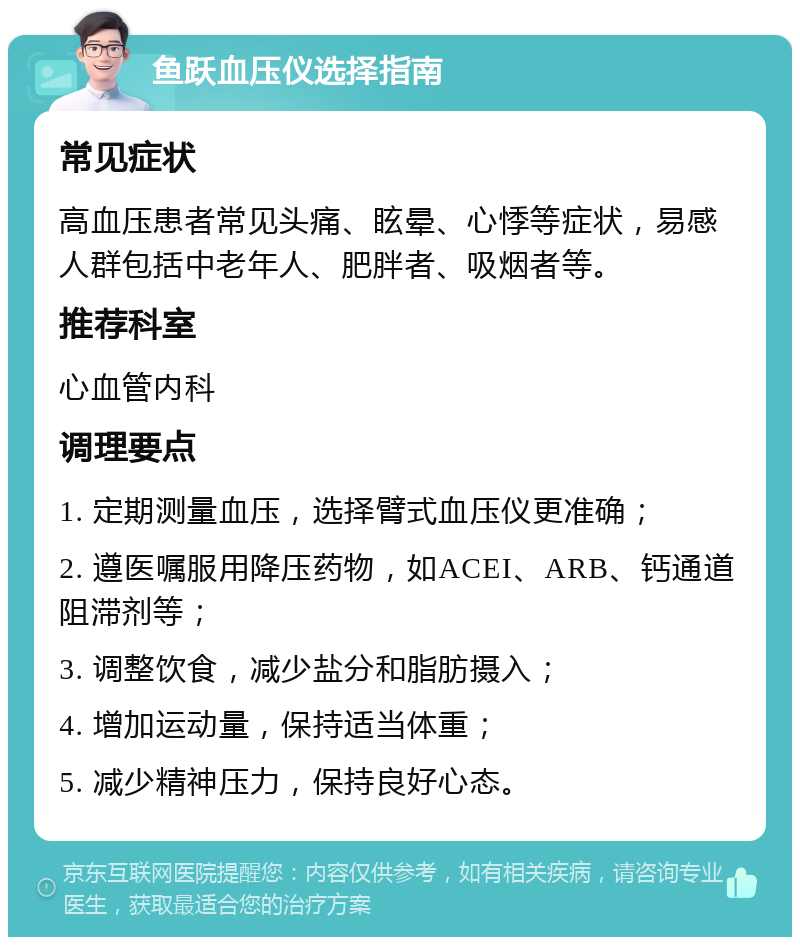 鱼跃血压仪选择指南 常见症状 高血压患者常见头痛、眩晕、心悸等症状，易感人群包括中老年人、肥胖者、吸烟者等。 推荐科室 心血管内科 调理要点 1. 定期测量血压，选择臂式血压仪更准确； 2. 遵医嘱服用降压药物，如ACEI、ARB、钙通道阻滞剂等； 3. 调整饮食，减少盐分和脂肪摄入； 4. 增加运动量，保持适当体重； 5. 减少精神压力，保持良好心态。