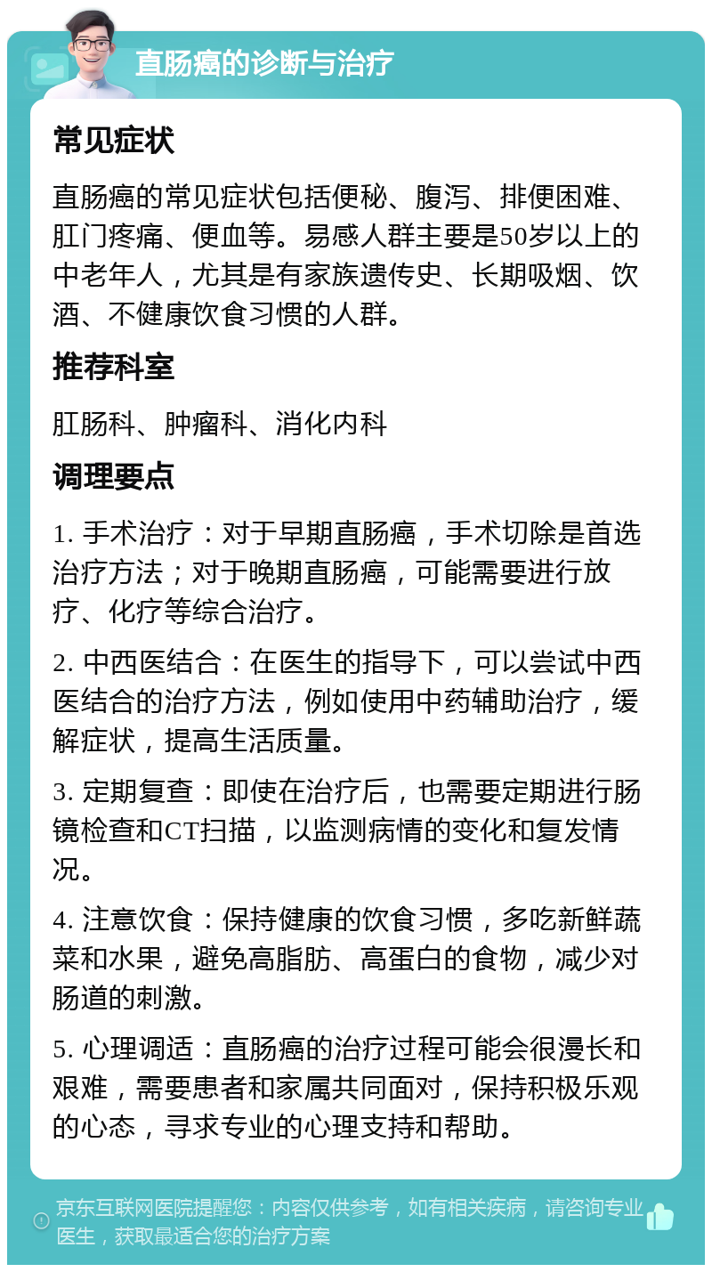 直肠癌的诊断与治疗 常见症状 直肠癌的常见症状包括便秘、腹泻、排便困难、肛门疼痛、便血等。易感人群主要是50岁以上的中老年人，尤其是有家族遗传史、长期吸烟、饮酒、不健康饮食习惯的人群。 推荐科室 肛肠科、肿瘤科、消化内科 调理要点 1. 手术治疗：对于早期直肠癌，手术切除是首选治疗方法；对于晚期直肠癌，可能需要进行放疗、化疗等综合治疗。 2. 中西医结合：在医生的指导下，可以尝试中西医结合的治疗方法，例如使用中药辅助治疗，缓解症状，提高生活质量。 3. 定期复查：即使在治疗后，也需要定期进行肠镜检查和CT扫描，以监测病情的变化和复发情况。 4. 注意饮食：保持健康的饮食习惯，多吃新鲜蔬菜和水果，避免高脂肪、高蛋白的食物，减少对肠道的刺激。 5. 心理调适：直肠癌的治疗过程可能会很漫长和艰难，需要患者和家属共同面对，保持积极乐观的心态，寻求专业的心理支持和帮助。