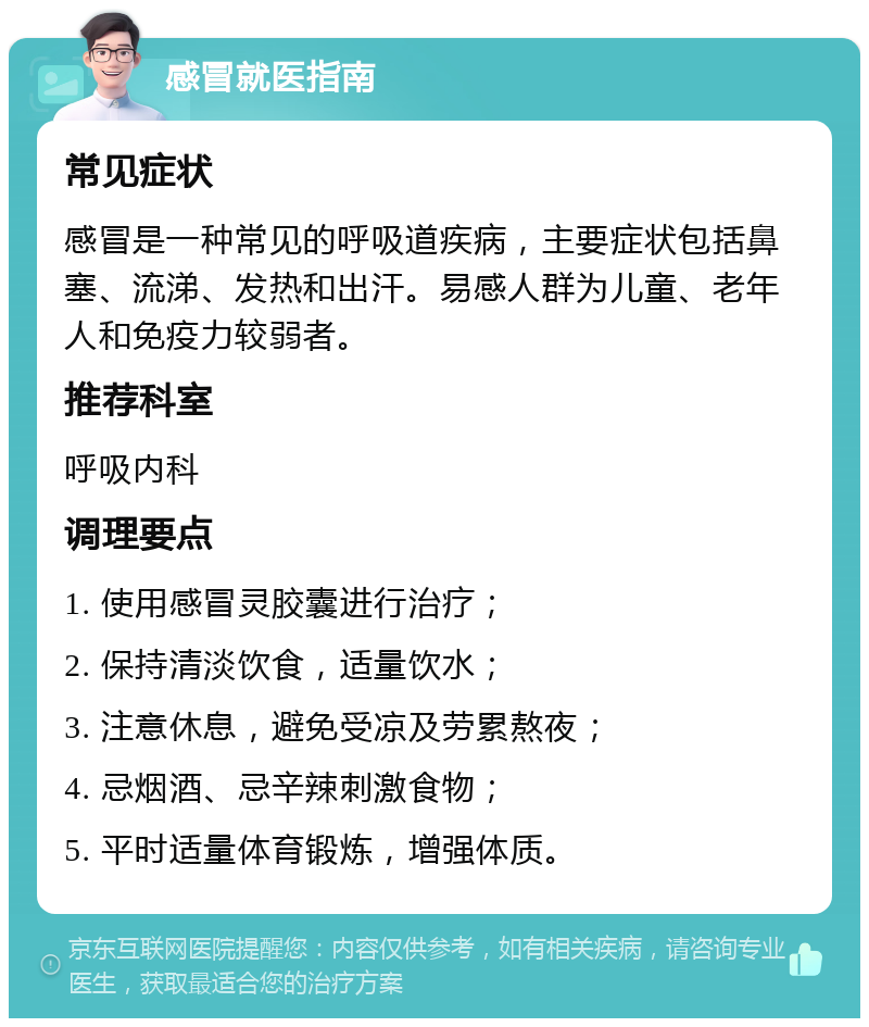 感冒就医指南 常见症状 感冒是一种常见的呼吸道疾病，主要症状包括鼻塞、流涕、发热和出汗。易感人群为儿童、老年人和免疫力较弱者。 推荐科室 呼吸内科 调理要点 1. 使用感冒灵胶囊进行治疗； 2. 保持清淡饮食，适量饮水； 3. 注意休息，避免受凉及劳累熬夜； 4. 忌烟酒、忌辛辣刺激食物； 5. 平时适量体育锻炼，增强体质。