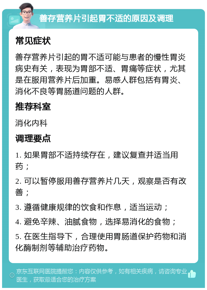 善存营养片引起胃不适的原因及调理 常见症状 善存营养片引起的胃不适可能与患者的慢性胃炎病史有关，表现为胃部不适、胃痛等症状，尤其是在服用营养片后加重。易感人群包括有胃炎、消化不良等胃肠道问题的人群。 推荐科室 消化内科 调理要点 1. 如果胃部不适持续存在，建议复查并适当用药； 2. 可以暂停服用善存营养片几天，观察是否有改善； 3. 遵循健康规律的饮食和作息，适当运动； 4. 避免辛辣、油腻食物，选择易消化的食物； 5. 在医生指导下，合理使用胃肠道保护药物和消化酶制剂等辅助治疗药物。