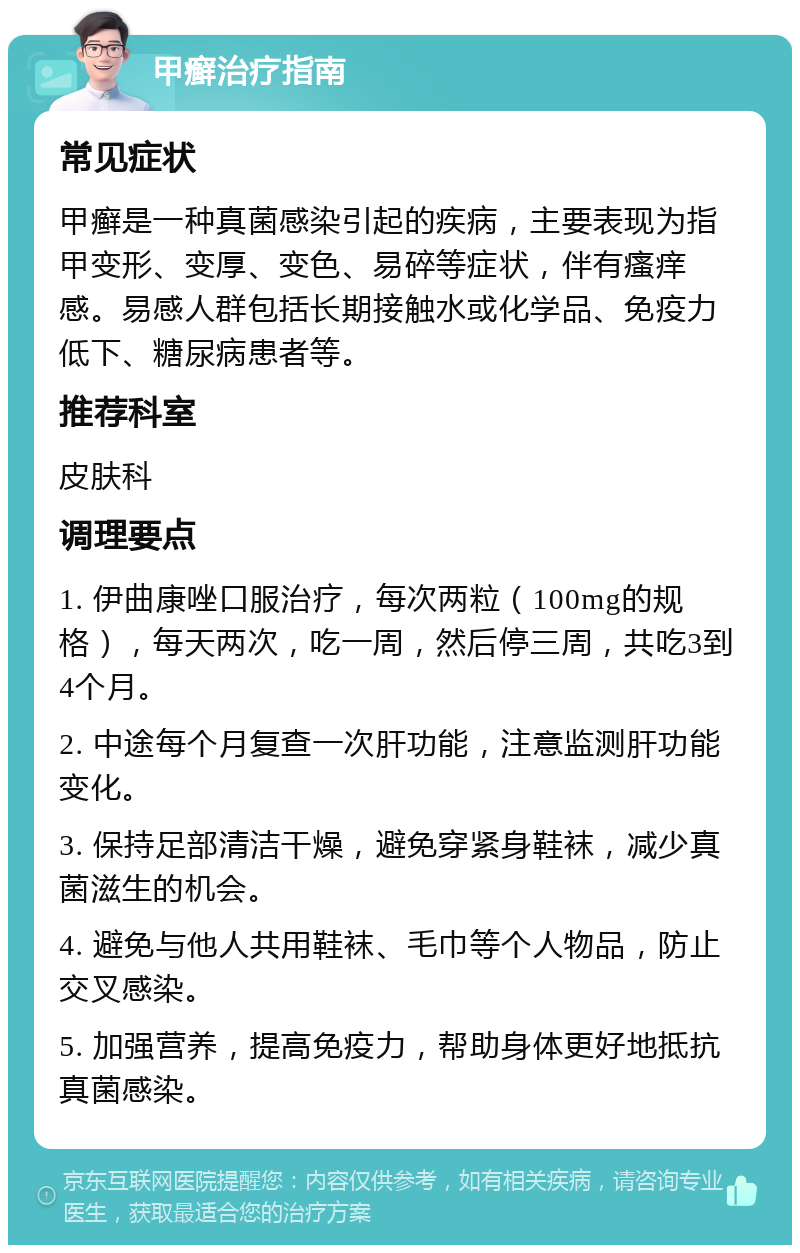 甲癣治疗指南 常见症状 甲癣是一种真菌感染引起的疾病，主要表现为指甲变形、变厚、变色、易碎等症状，伴有瘙痒感。易感人群包括长期接触水或化学品、免疫力低下、糖尿病患者等。 推荐科室 皮肤科 调理要点 1. 伊曲康唑口服治疗，每次两粒（100mg的规格），每天两次，吃一周，然后停三周，共吃3到4个月。 2. 中途每个月复查一次肝功能，注意监测肝功能变化。 3. 保持足部清洁干燥，避免穿紧身鞋袜，减少真菌滋生的机会。 4. 避免与他人共用鞋袜、毛巾等个人物品，防止交叉感染。 5. 加强营养，提高免疫力，帮助身体更好地抵抗真菌感染。