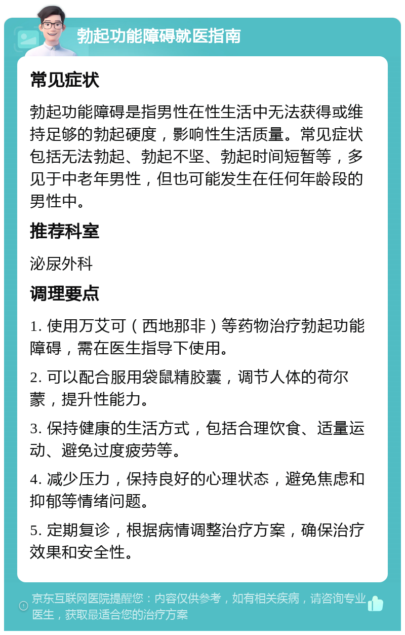 勃起功能障碍就医指南 常见症状 勃起功能障碍是指男性在性生活中无法获得或维持足够的勃起硬度，影响性生活质量。常见症状包括无法勃起、勃起不坚、勃起时间短暂等，多见于中老年男性，但也可能发生在任何年龄段的男性中。 推荐科室 泌尿外科 调理要点 1. 使用万艾可（西地那非）等药物治疗勃起功能障碍，需在医生指导下使用。 2. 可以配合服用袋鼠精胶囊，调节人体的荷尔蒙，提升性能力。 3. 保持健康的生活方式，包括合理饮食、适量运动、避免过度疲劳等。 4. 减少压力，保持良好的心理状态，避免焦虑和抑郁等情绪问题。 5. 定期复诊，根据病情调整治疗方案，确保治疗效果和安全性。