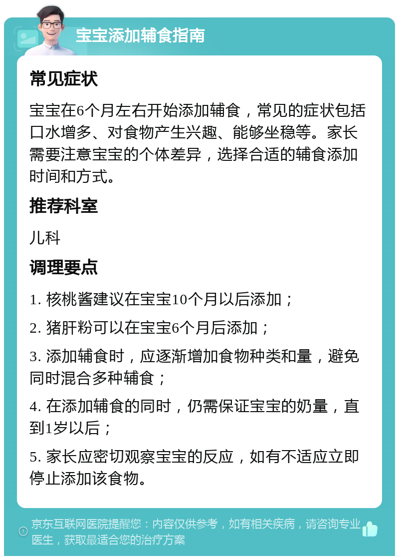 宝宝添加辅食指南 常见症状 宝宝在6个月左右开始添加辅食，常见的症状包括口水增多、对食物产生兴趣、能够坐稳等。家长需要注意宝宝的个体差异，选择合适的辅食添加时间和方式。 推荐科室 儿科 调理要点 1. 核桃酱建议在宝宝10个月以后添加； 2. 猪肝粉可以在宝宝6个月后添加； 3. 添加辅食时，应逐渐增加食物种类和量，避免同时混合多种辅食； 4. 在添加辅食的同时，仍需保证宝宝的奶量，直到1岁以后； 5. 家长应密切观察宝宝的反应，如有不适应立即停止添加该食物。