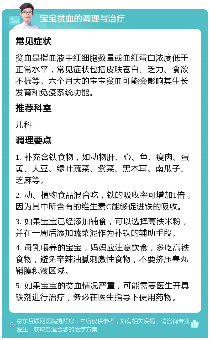 宝宝贫血的调理与治疗 常见症状 贫血是指血液中红细胞数量或血红蛋白浓度低于正常水平，常见症状包括皮肤苍白、乏力、食欲不振等。六个月大的宝宝贫血可能会影响其生长发育和免疫系统功能。 推荐科室 儿科 调理要点 1. 补充含铁食物，如动物肝、心、鱼、瘦肉、蛋黄、大豆、绿叶蔬菜、紫菜、黑木耳、南瓜子、芝麻等。 2. 动、植物食品混合吃，铁的吸收率可增加1倍，因为其中所含有的维生素C能够促进铁的吸收。 3. 如果宝宝已经添加辅食，可以选择高铁米粉，并在一周后添加蔬菜泥作为补铁的辅助手段。 4. 母乳喂养的宝宝，妈妈应注意饮食，多吃高铁食物，避免辛辣油腻刺激性食物，不要挤压睾丸鞘膜积液区域。 5. 如果宝宝的贫血情况严重，可能需要医生开具铁剂进行治疗，务必在医生指导下使用药物。