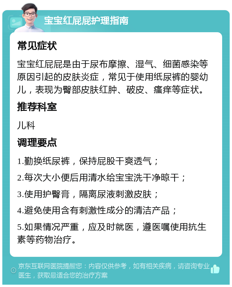 宝宝红屁屁护理指南 常见症状 宝宝红屁屁是由于尿布摩擦、湿气、细菌感染等原因引起的皮肤炎症，常见于使用纸尿裤的婴幼儿，表现为臀部皮肤红肿、破皮、瘙痒等症状。 推荐科室 儿科 调理要点 1.勤换纸尿裤，保持屁股干爽透气； 2.每次大小便后用清水给宝宝洗干净晾干； 3.使用护臀膏，隔离尿液刺激皮肤； 4.避免使用含有刺激性成分的清洁产品； 5.如果情况严重，应及时就医，遵医嘱使用抗生素等药物治疗。