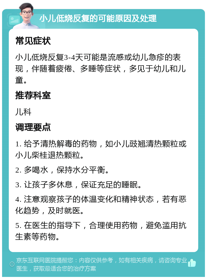 小儿低烧反复的可能原因及处理 常见症状 小儿低烧反复3-4天可能是流感或幼儿急疹的表现，伴随着疲倦、多睡等症状，多见于幼儿和儿童。 推荐科室 儿科 调理要点 1. 给予清热解毒的药物，如小儿豉翘清热颗粒或小儿柴桂退热颗粒。 2. 多喝水，保持水分平衡。 3. 让孩子多休息，保证充足的睡眠。 4. 注意观察孩子的体温变化和精神状态，若有恶化趋势，及时就医。 5. 在医生的指导下，合理使用药物，避免滥用抗生素等药物。