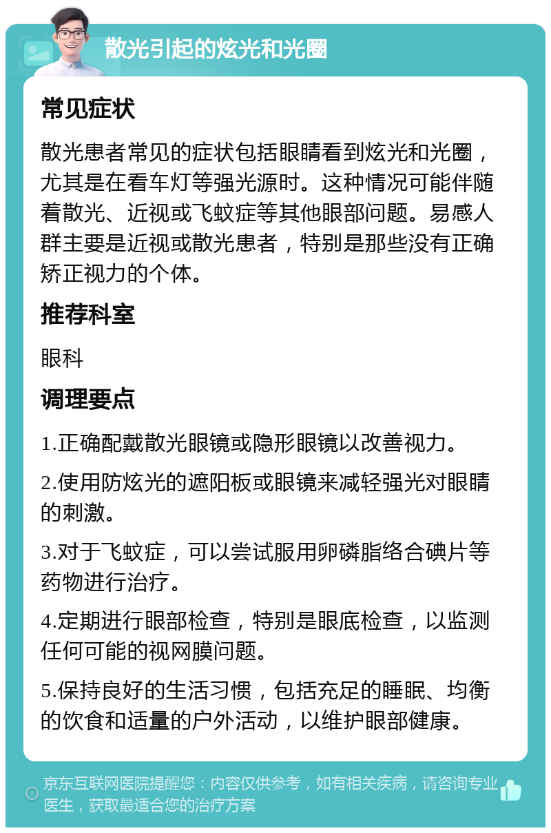 散光引起的炫光和光圈 常见症状 散光患者常见的症状包括眼睛看到炫光和光圈，尤其是在看车灯等强光源时。这种情况可能伴随着散光、近视或飞蚊症等其他眼部问题。易感人群主要是近视或散光患者，特别是那些没有正确矫正视力的个体。 推荐科室 眼科 调理要点 1.正确配戴散光眼镜或隐形眼镜以改善视力。 2.使用防炫光的遮阳板或眼镜来减轻强光对眼睛的刺激。 3.对于飞蚊症，可以尝试服用卵磷脂络合碘片等药物进行治疗。 4.定期进行眼部检查，特别是眼底检查，以监测任何可能的视网膜问题。 5.保持良好的生活习惯，包括充足的睡眠、均衡的饮食和适量的户外活动，以维护眼部健康。