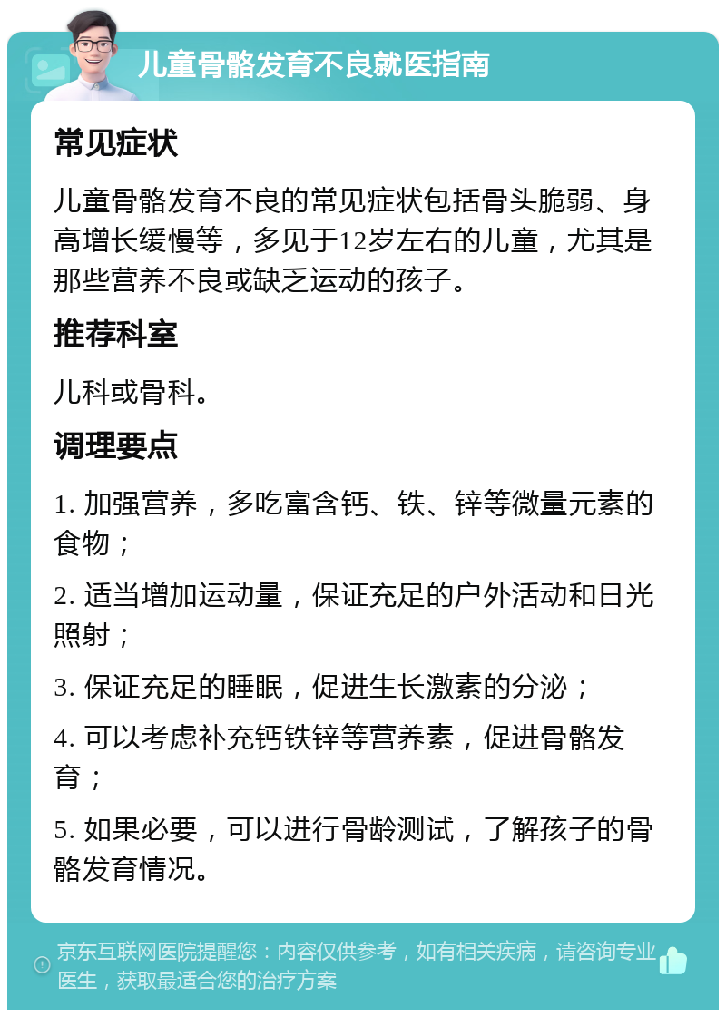 儿童骨骼发育不良就医指南 常见症状 儿童骨骼发育不良的常见症状包括骨头脆弱、身高增长缓慢等，多见于12岁左右的儿童，尤其是那些营养不良或缺乏运动的孩子。 推荐科室 儿科或骨科。 调理要点 1. 加强营养，多吃富含钙、铁、锌等微量元素的食物； 2. 适当增加运动量，保证充足的户外活动和日光照射； 3. 保证充足的睡眠，促进生长激素的分泌； 4. 可以考虑补充钙铁锌等营养素，促进骨骼发育； 5. 如果必要，可以进行骨龄测试，了解孩子的骨骼发育情况。