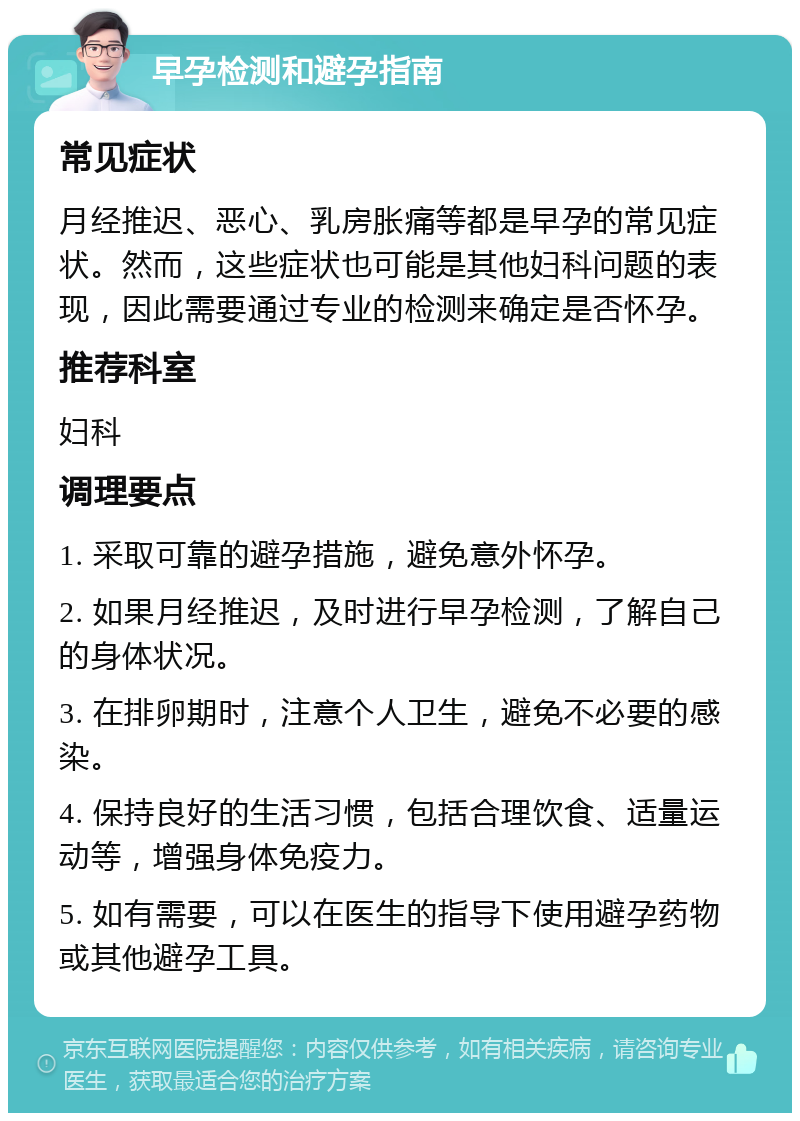 早孕检测和避孕指南 常见症状 月经推迟、恶心、乳房胀痛等都是早孕的常见症状。然而，这些症状也可能是其他妇科问题的表现，因此需要通过专业的检测来确定是否怀孕。 推荐科室 妇科 调理要点 1. 采取可靠的避孕措施，避免意外怀孕。 2. 如果月经推迟，及时进行早孕检测，了解自己的身体状况。 3. 在排卵期时，注意个人卫生，避免不必要的感染。 4. 保持良好的生活习惯，包括合理饮食、适量运动等，增强身体免疫力。 5. 如有需要，可以在医生的指导下使用避孕药物或其他避孕工具。