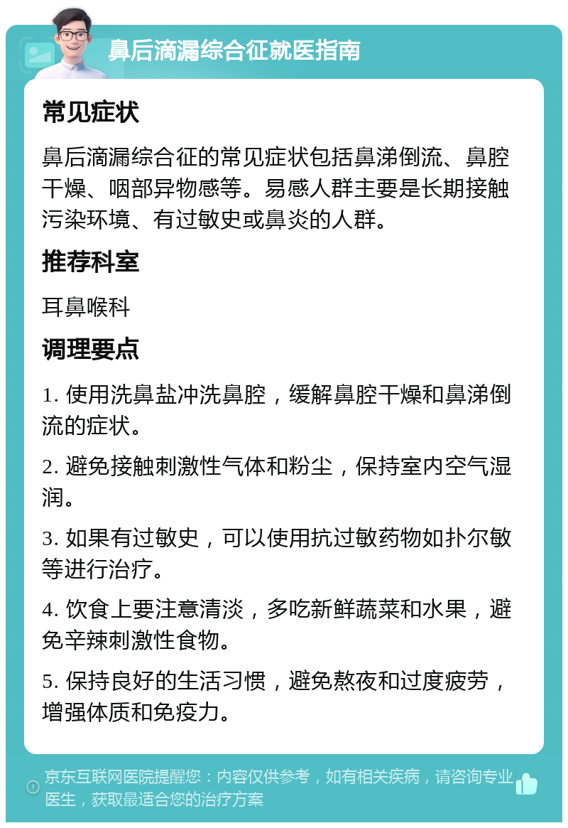 鼻后滴漏综合征就医指南 常见症状 鼻后滴漏综合征的常见症状包括鼻涕倒流、鼻腔干燥、咽部异物感等。易感人群主要是长期接触污染环境、有过敏史或鼻炎的人群。 推荐科室 耳鼻喉科 调理要点 1. 使用洗鼻盐冲洗鼻腔，缓解鼻腔干燥和鼻涕倒流的症状。 2. 避免接触刺激性气体和粉尘，保持室内空气湿润。 3. 如果有过敏史，可以使用抗过敏药物如扑尔敏等进行治疗。 4. 饮食上要注意清淡，多吃新鲜蔬菜和水果，避免辛辣刺激性食物。 5. 保持良好的生活习惯，避免熬夜和过度疲劳，增强体质和免疫力。