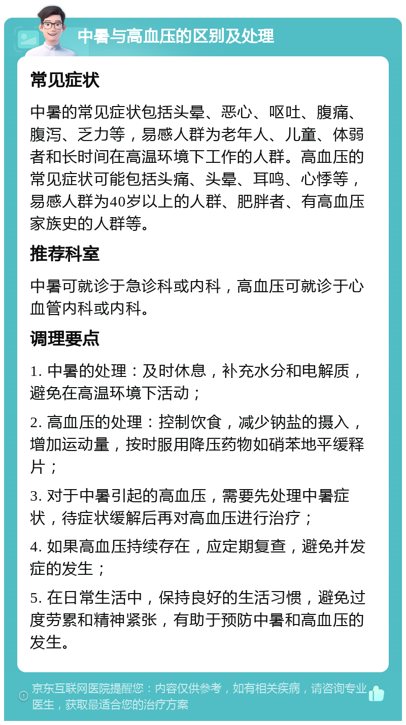 中暑与高血压的区别及处理 常见症状 中暑的常见症状包括头晕、恶心、呕吐、腹痛、腹泻、乏力等，易感人群为老年人、儿童、体弱者和长时间在高温环境下工作的人群。高血压的常见症状可能包括头痛、头晕、耳鸣、心悸等，易感人群为40岁以上的人群、肥胖者、有高血压家族史的人群等。 推荐科室 中暑可就诊于急诊科或内科，高血压可就诊于心血管内科或内科。 调理要点 1. 中暑的处理：及时休息，补充水分和电解质，避免在高温环境下活动； 2. 高血压的处理：控制饮食，减少钠盐的摄入，增加运动量，按时服用降压药物如硝苯地平缓释片； 3. 对于中暑引起的高血压，需要先处理中暑症状，待症状缓解后再对高血压进行治疗； 4. 如果高血压持续存在，应定期复查，避免并发症的发生； 5. 在日常生活中，保持良好的生活习惯，避免过度劳累和精神紧张，有助于预防中暑和高血压的发生。