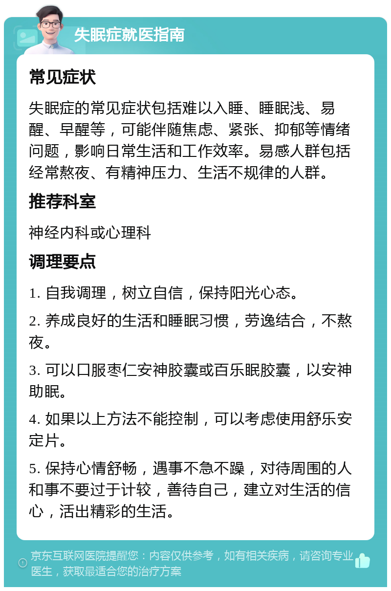 失眠症就医指南 常见症状 失眠症的常见症状包括难以入睡、睡眠浅、易醒、早醒等，可能伴随焦虑、紧张、抑郁等情绪问题，影响日常生活和工作效率。易感人群包括经常熬夜、有精神压力、生活不规律的人群。 推荐科室 神经内科或心理科 调理要点 1. 自我调理，树立自信，保持阳光心态。 2. 养成良好的生活和睡眠习惯，劳逸结合，不熬夜。 3. 可以口服枣仁安神胶囊或百乐眠胶囊，以安神助眠。 4. 如果以上方法不能控制，可以考虑使用舒乐安定片。 5. 保持心情舒畅，遇事不急不躁，对待周围的人和事不要过于计较，善待自己，建立对生活的信心，活出精彩的生活。