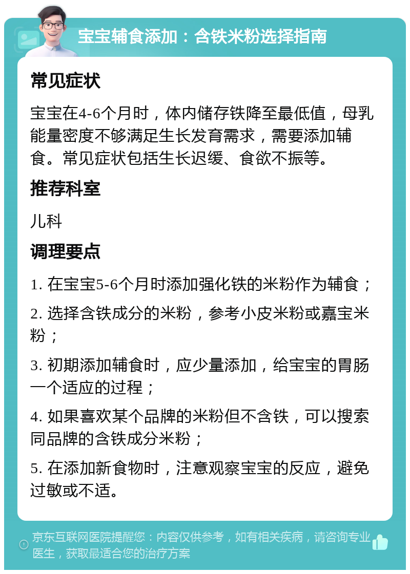 宝宝辅食添加：含铁米粉选择指南 常见症状 宝宝在4-6个月时，体内储存铁降至最低值，母乳能量密度不够满足生长发育需求，需要添加辅食。常见症状包括生长迟缓、食欲不振等。 推荐科室 儿科 调理要点 1. 在宝宝5-6个月时添加强化铁的米粉作为辅食； 2. 选择含铁成分的米粉，参考小皮米粉或嘉宝米粉； 3. 初期添加辅食时，应少量添加，给宝宝的胃肠一个适应的过程； 4. 如果喜欢某个品牌的米粉但不含铁，可以搜索同品牌的含铁成分米粉； 5. 在添加新食物时，注意观察宝宝的反应，避免过敏或不适。