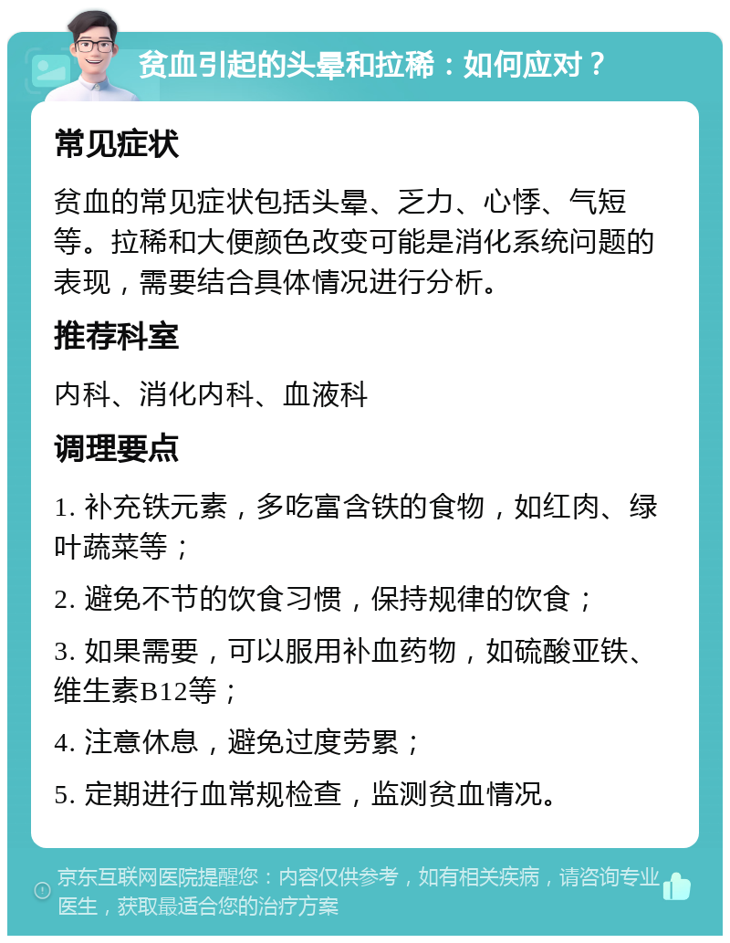 贫血引起的头晕和拉稀：如何应对？ 常见症状 贫血的常见症状包括头晕、乏力、心悸、气短等。拉稀和大便颜色改变可能是消化系统问题的表现，需要结合具体情况进行分析。 推荐科室 内科、消化内科、血液科 调理要点 1. 补充铁元素，多吃富含铁的食物，如红肉、绿叶蔬菜等； 2. 避免不节的饮食习惯，保持规律的饮食； 3. 如果需要，可以服用补血药物，如硫酸亚铁、维生素B12等； 4. 注意休息，避免过度劳累； 5. 定期进行血常规检查，监测贫血情况。