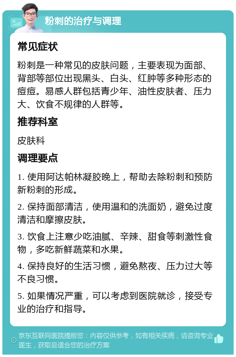 粉刺的治疗与调理 常见症状 粉刺是一种常见的皮肤问题，主要表现为面部、背部等部位出现黑头、白头、红肿等多种形态的痘痘。易感人群包括青少年、油性皮肤者、压力大、饮食不规律的人群等。 推荐科室 皮肤科 调理要点 1. 使用阿达帕林凝胶晚上，帮助去除粉刺和预防新粉刺的形成。 2. 保持面部清洁，使用温和的洗面奶，避免过度清洁和摩擦皮肤。 3. 饮食上注意少吃油腻、辛辣、甜食等刺激性食物，多吃新鲜蔬菜和水果。 4. 保持良好的生活习惯，避免熬夜、压力过大等不良习惯。 5. 如果情况严重，可以考虑到医院就诊，接受专业的治疗和指导。