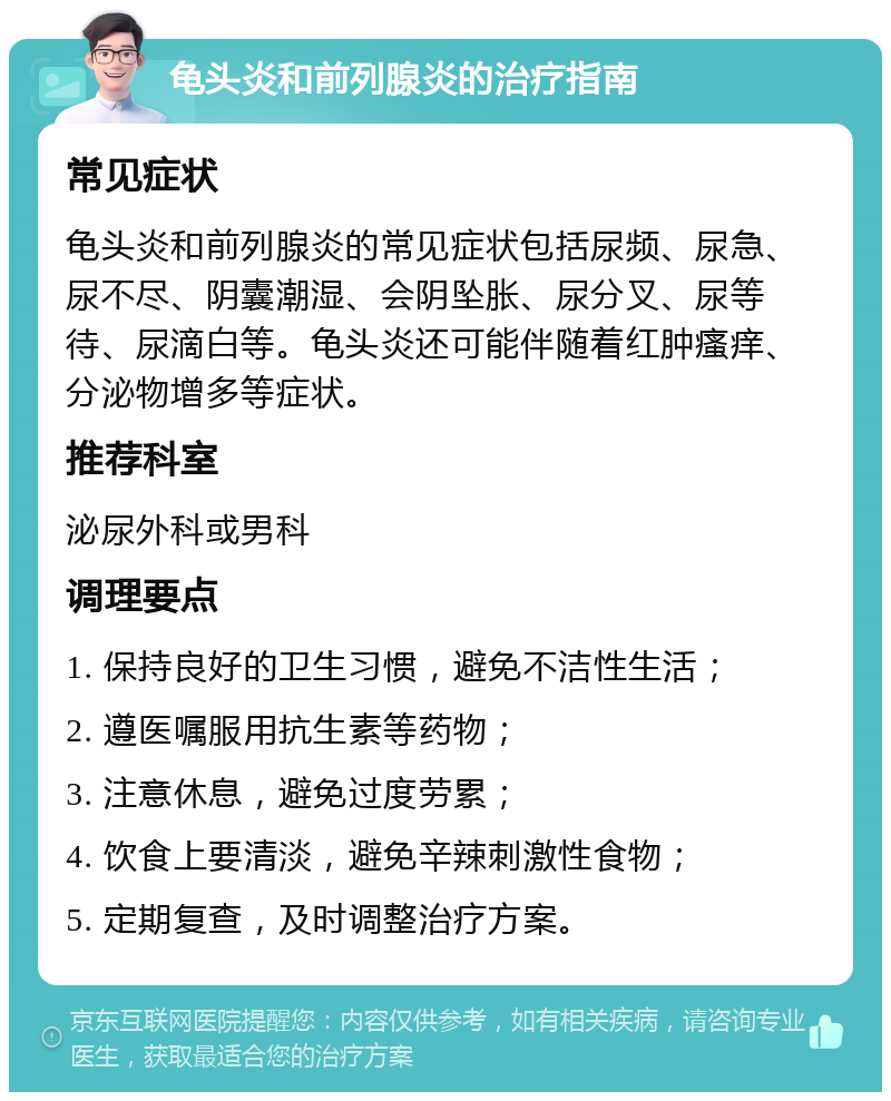 龟头炎和前列腺炎的治疗指南 常见症状 龟头炎和前列腺炎的常见症状包括尿频、尿急、尿不尽、阴囊潮湿、会阴坠胀、尿分叉、尿等待、尿滴白等。龟头炎还可能伴随着红肿瘙痒、分泌物增多等症状。 推荐科室 泌尿外科或男科 调理要点 1. 保持良好的卫生习惯，避免不洁性生活； 2. 遵医嘱服用抗生素等药物； 3. 注意休息，避免过度劳累； 4. 饮食上要清淡，避免辛辣刺激性食物； 5. 定期复查，及时调整治疗方案。