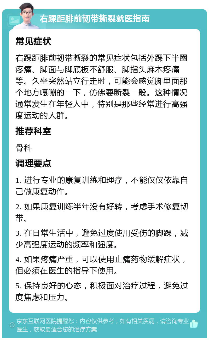 右踝距腓前韧带撕裂就医指南 常见症状 右踝距腓前韧带撕裂的常见症状包括外踝下半圈疼痛、脚面与脚底板不舒服、脚指头麻木疼痛等。久坐突然站立行走时，可能会感觉脚里面那个地方嘎嘣的一下，仿佛要断裂一般。这种情况通常发生在年轻人中，特别是那些经常进行高强度运动的人群。 推荐科室 骨科 调理要点 1. 进行专业的康复训练和理疗，不能仅仅依靠自己做康复动作。 2. 如果康复训练半年没有好转，考虑手术修复韧带。 3. 在日常生活中，避免过度使用受伤的脚踝，减少高强度运动的频率和强度。 4. 如果疼痛严重，可以使用止痛药物缓解症状，但必须在医生的指导下使用。 5. 保持良好的心态，积极面对治疗过程，避免过度焦虑和压力。