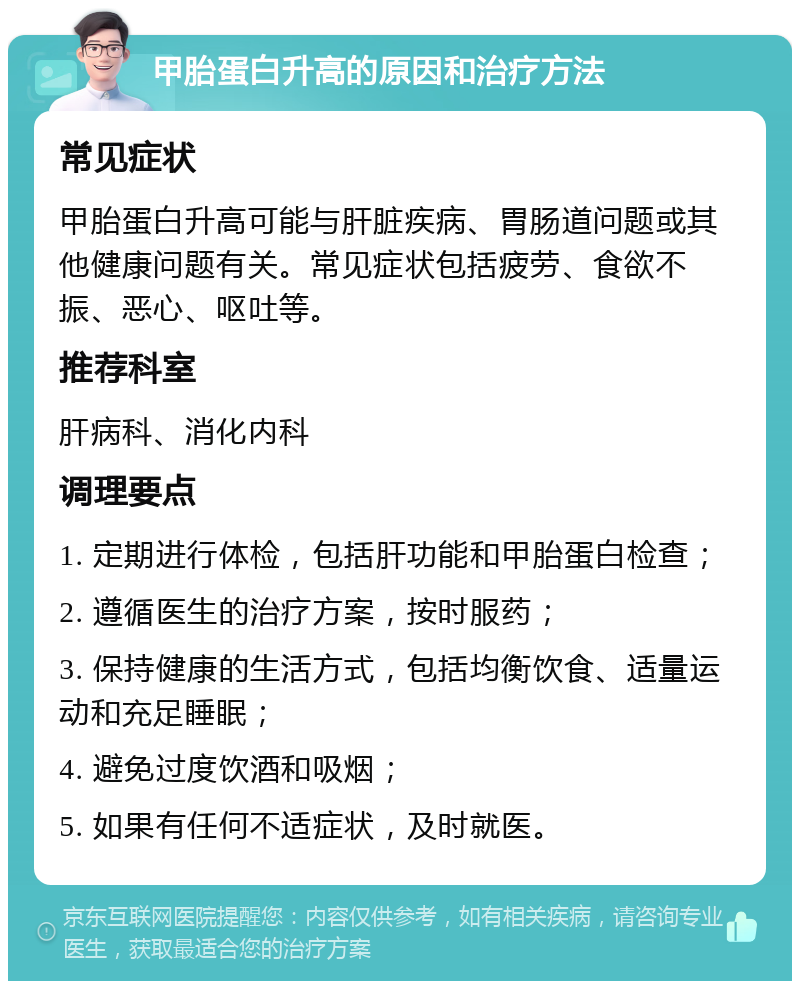 甲胎蛋白升高的原因和治疗方法 常见症状 甲胎蛋白升高可能与肝脏疾病、胃肠道问题或其他健康问题有关。常见症状包括疲劳、食欲不振、恶心、呕吐等。 推荐科室 肝病科、消化内科 调理要点 1. 定期进行体检，包括肝功能和甲胎蛋白检查； 2. 遵循医生的治疗方案，按时服药； 3. 保持健康的生活方式，包括均衡饮食、适量运动和充足睡眠； 4. 避免过度饮酒和吸烟； 5. 如果有任何不适症状，及时就医。