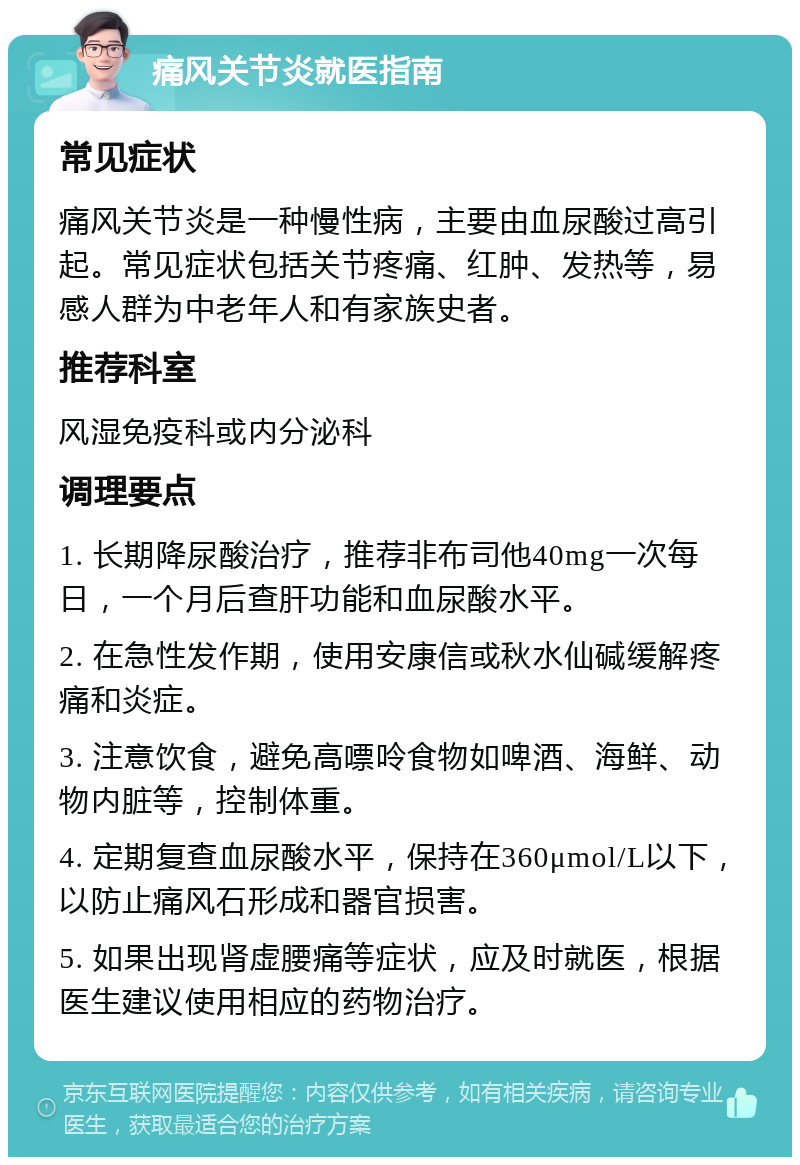 痛风关节炎就医指南 常见症状 痛风关节炎是一种慢性病，主要由血尿酸过高引起。常见症状包括关节疼痛、红肿、发热等，易感人群为中老年人和有家族史者。 推荐科室 风湿免疫科或内分泌科 调理要点 1. 长期降尿酸治疗，推荐非布司他40mg一次每日，一个月后查肝功能和血尿酸水平。 2. 在急性发作期，使用安康信或秋水仙碱缓解疼痛和炎症。 3. 注意饮食，避免高嘌呤食物如啤酒、海鲜、动物内脏等，控制体重。 4. 定期复查血尿酸水平，保持在360μmol/L以下，以防止痛风石形成和器官损害。 5. 如果出现肾虚腰痛等症状，应及时就医，根据医生建议使用相应的药物治疗。