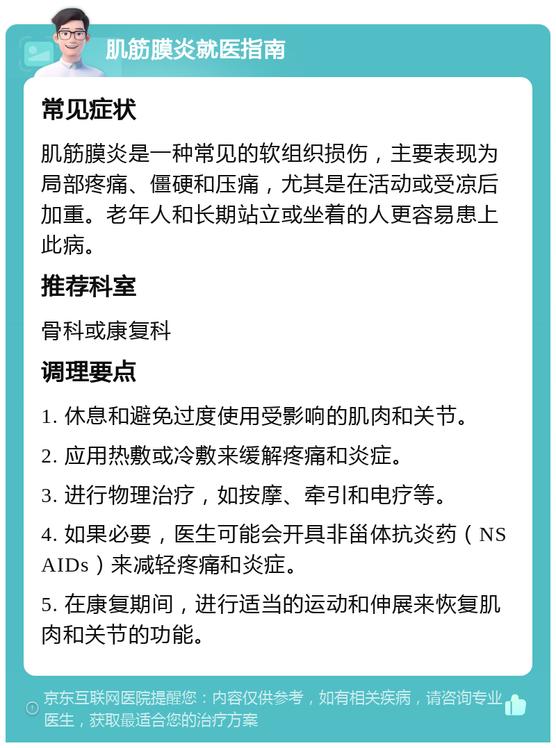 肌筋膜炎就医指南 常见症状 肌筋膜炎是一种常见的软组织损伤，主要表现为局部疼痛、僵硬和压痛，尤其是在活动或受凉后加重。老年人和长期站立或坐着的人更容易患上此病。 推荐科室 骨科或康复科 调理要点 1. 休息和避免过度使用受影响的肌肉和关节。 2. 应用热敷或冷敷来缓解疼痛和炎症。 3. 进行物理治疗，如按摩、牵引和电疗等。 4. 如果必要，医生可能会开具非甾体抗炎药（NSAIDs）来减轻疼痛和炎症。 5. 在康复期间，进行适当的运动和伸展来恢复肌肉和关节的功能。