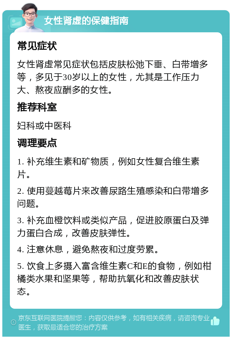 女性肾虚的保健指南 常见症状 女性肾虚常见症状包括皮肤松弛下垂、白带增多等，多见于30岁以上的女性，尤其是工作压力大、熬夜应酬多的女性。 推荐科室 妇科或中医科 调理要点 1. 补充维生素和矿物质，例如女性复合维生素片。 2. 使用蔓越莓片来改善尿路生殖感染和白带增多问题。 3. 补充血橙饮料或类似产品，促进胶原蛋白及弹力蛋白合成，改善皮肤弹性。 4. 注意休息，避免熬夜和过度劳累。 5. 饮食上多摄入富含维生素C和E的食物，例如柑橘类水果和坚果等，帮助抗氧化和改善皮肤状态。