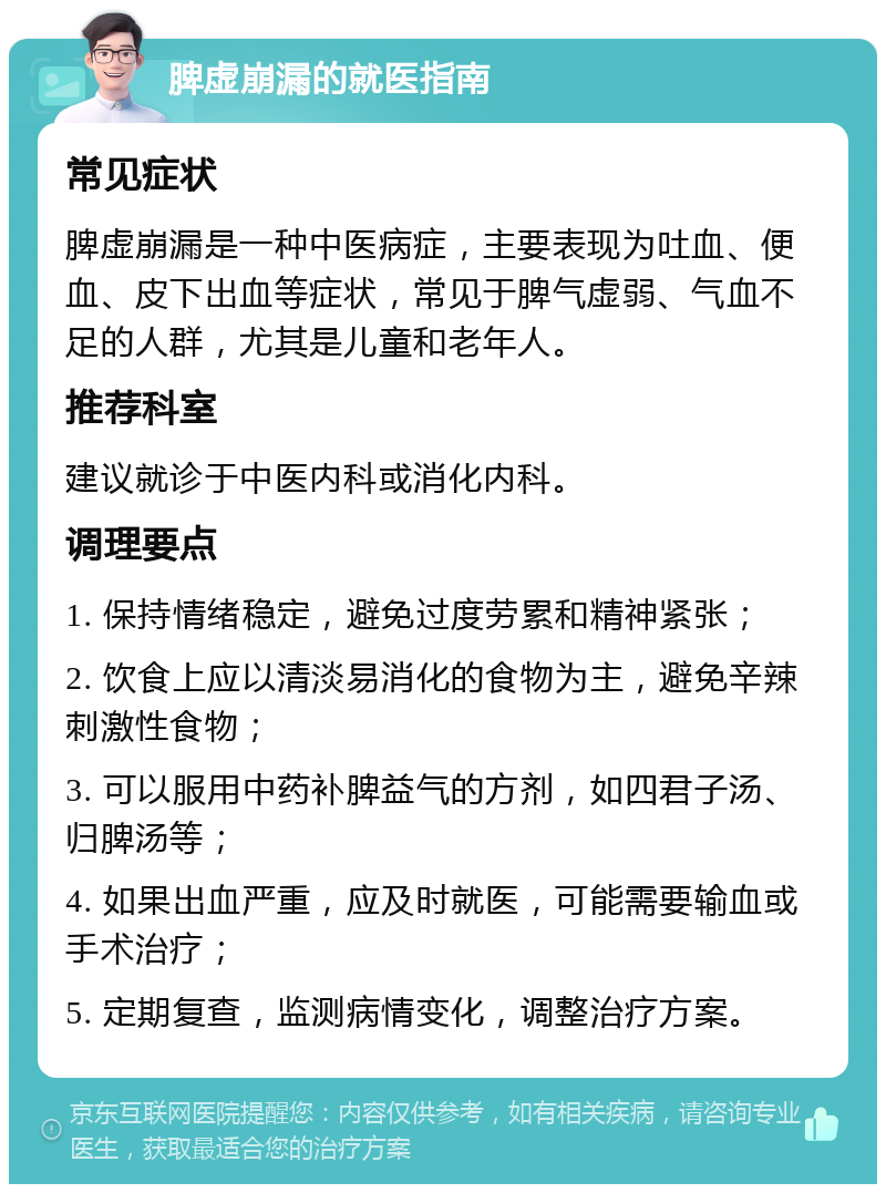 脾虚崩漏的就医指南 常见症状 脾虚崩漏是一种中医病症，主要表现为吐血、便血、皮下出血等症状，常见于脾气虚弱、气血不足的人群，尤其是儿童和老年人。 推荐科室 建议就诊于中医内科或消化内科。 调理要点 1. 保持情绪稳定，避免过度劳累和精神紧张； 2. 饮食上应以清淡易消化的食物为主，避免辛辣刺激性食物； 3. 可以服用中药补脾益气的方剂，如四君子汤、归脾汤等； 4. 如果出血严重，应及时就医，可能需要输血或手术治疗； 5. 定期复查，监测病情变化，调整治疗方案。