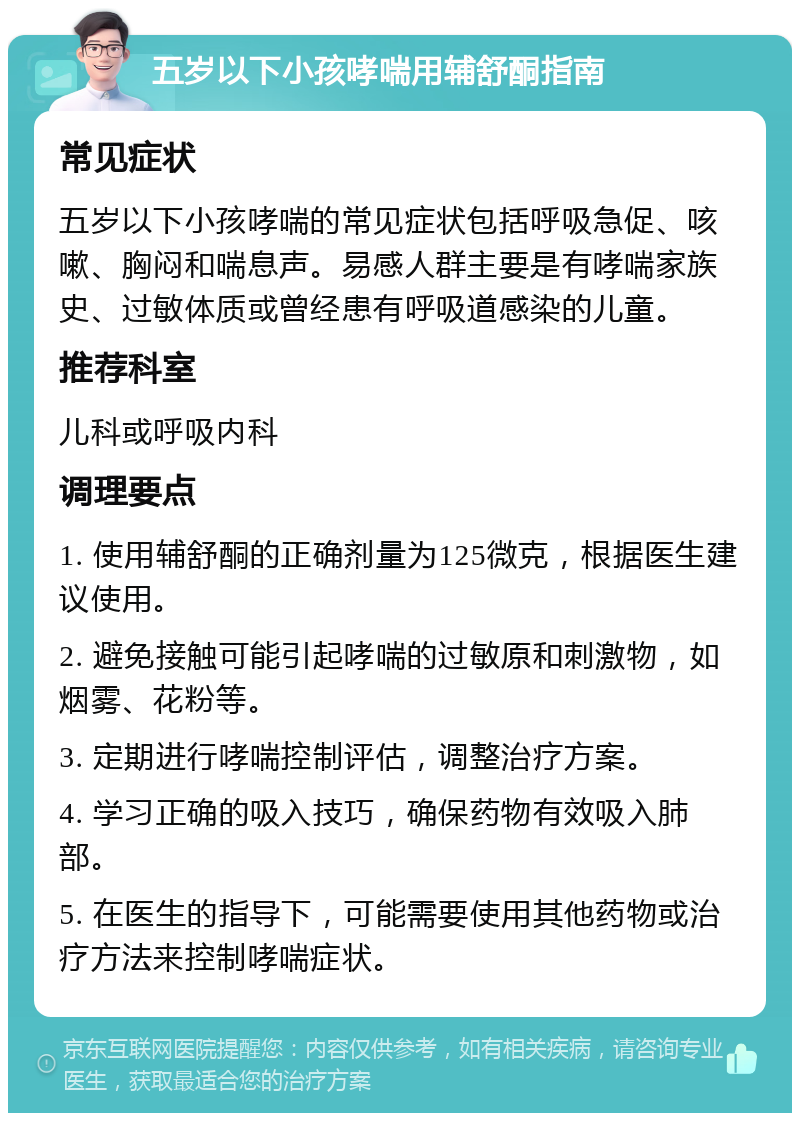 五岁以下小孩哮喘用辅舒酮指南 常见症状 五岁以下小孩哮喘的常见症状包括呼吸急促、咳嗽、胸闷和喘息声。易感人群主要是有哮喘家族史、过敏体质或曾经患有呼吸道感染的儿童。 推荐科室 儿科或呼吸内科 调理要点 1. 使用辅舒酮的正确剂量为125微克，根据医生建议使用。 2. 避免接触可能引起哮喘的过敏原和刺激物，如烟雾、花粉等。 3. 定期进行哮喘控制评估，调整治疗方案。 4. 学习正确的吸入技巧，确保药物有效吸入肺部。 5. 在医生的指导下，可能需要使用其他药物或治疗方法来控制哮喘症状。