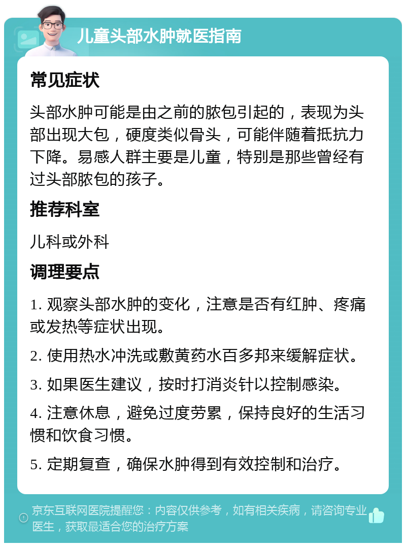 儿童头部水肿就医指南 常见症状 头部水肿可能是由之前的脓包引起的，表现为头部出现大包，硬度类似骨头，可能伴随着抵抗力下降。易感人群主要是儿童，特别是那些曾经有过头部脓包的孩子。 推荐科室 儿科或外科 调理要点 1. 观察头部水肿的变化，注意是否有红肿、疼痛或发热等症状出现。 2. 使用热水冲洗或敷黄药水百多邦来缓解症状。 3. 如果医生建议，按时打消炎针以控制感染。 4. 注意休息，避免过度劳累，保持良好的生活习惯和饮食习惯。 5. 定期复查，确保水肿得到有效控制和治疗。