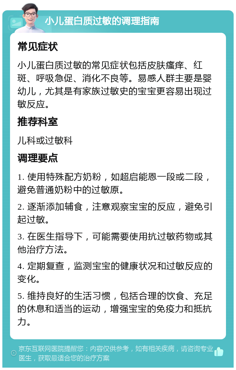 小儿蛋白质过敏的调理指南 常见症状 小儿蛋白质过敏的常见症状包括皮肤瘙痒、红斑、呼吸急促、消化不良等。易感人群主要是婴幼儿，尤其是有家族过敏史的宝宝更容易出现过敏反应。 推荐科室 儿科或过敏科 调理要点 1. 使用特殊配方奶粉，如超启能恩一段或二段，避免普通奶粉中的过敏原。 2. 逐渐添加辅食，注意观察宝宝的反应，避免引起过敏。 3. 在医生指导下，可能需要使用抗过敏药物或其他治疗方法。 4. 定期复查，监测宝宝的健康状况和过敏反应的变化。 5. 维持良好的生活习惯，包括合理的饮食、充足的休息和适当的运动，增强宝宝的免疫力和抵抗力。