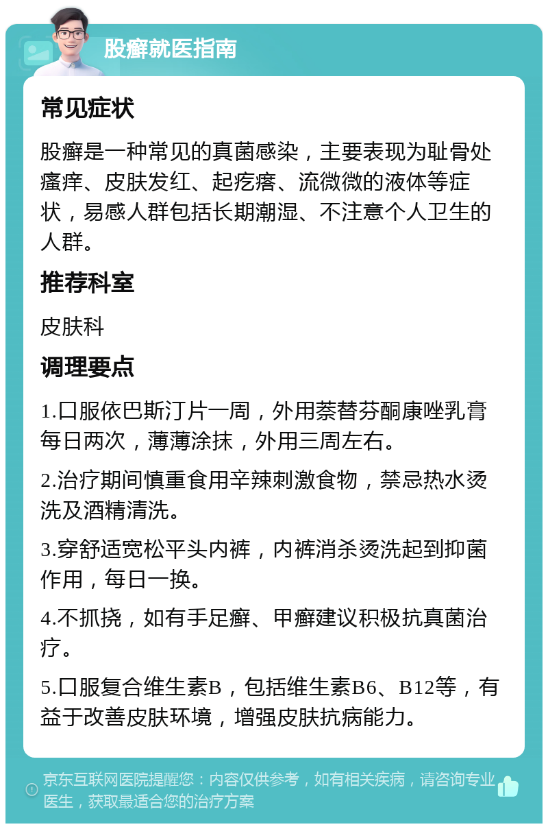 股癣就医指南 常见症状 股癣是一种常见的真菌感染，主要表现为耻骨处瘙痒、皮肤发红、起疙瘩、流微微的液体等症状，易感人群包括长期潮湿、不注意个人卫生的人群。 推荐科室 皮肤科 调理要点 1.口服依巴斯汀片一周，外用萘替芬酮康唑乳膏每日两次，薄薄涂抹，外用三周左右。 2.治疗期间慎重食用辛辣刺激食物，禁忌热水烫洗及酒精清洗。 3.穿舒适宽松平头内裤，内裤消杀烫洗起到抑菌作用，每日一换。 4.不抓挠，如有手足癣、甲癣建议积极抗真菌治疗。 5.口服复合维生素B，包括维生素B6、B12等，有益于改善皮肤环境，增强皮肤抗病能力。