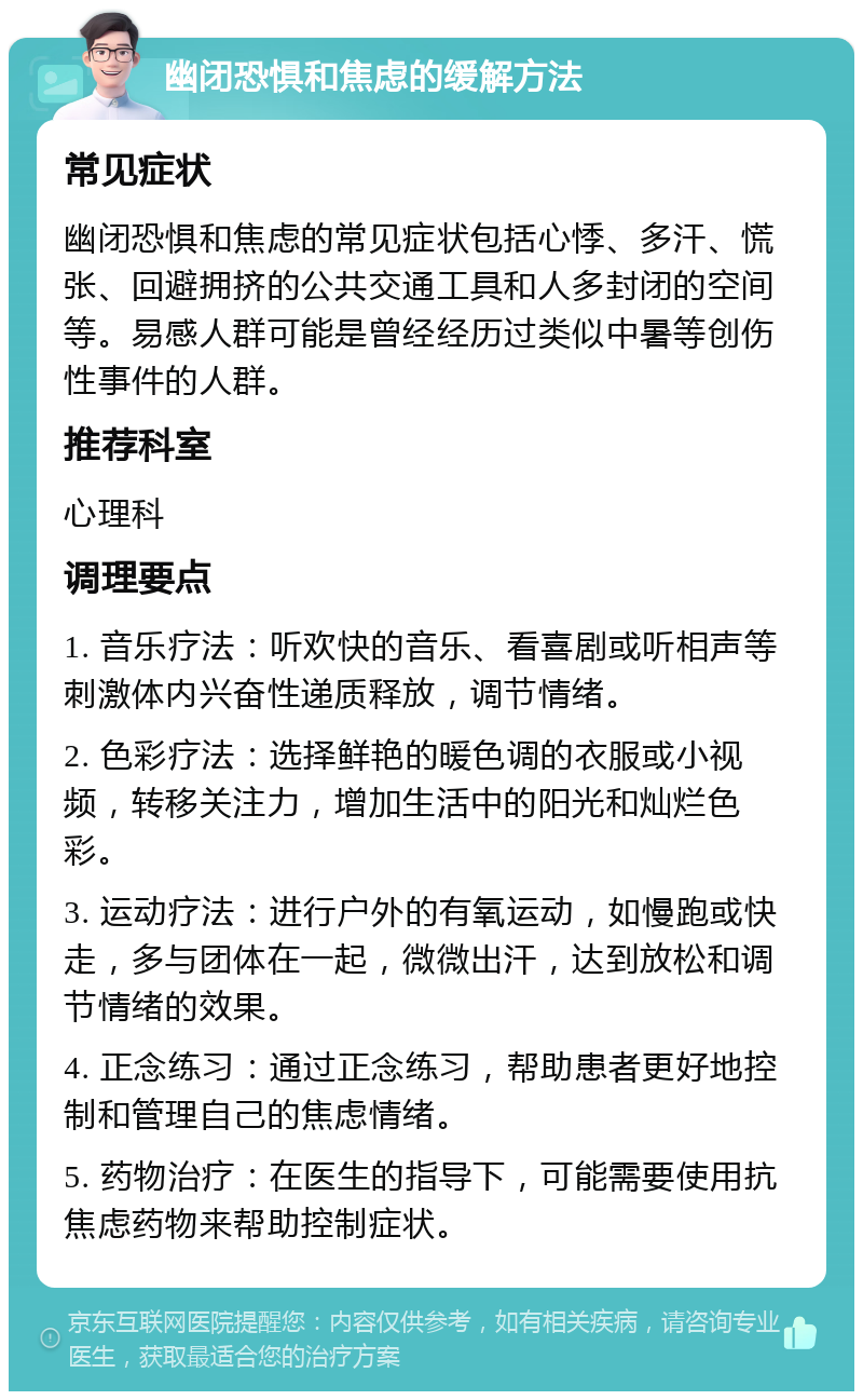 幽闭恐惧和焦虑的缓解方法 常见症状 幽闭恐惧和焦虑的常见症状包括心悸、多汗、慌张、回避拥挤的公共交通工具和人多封闭的空间等。易感人群可能是曾经经历过类似中暑等创伤性事件的人群。 推荐科室 心理科 调理要点 1. 音乐疗法：听欢快的音乐、看喜剧或听相声等刺激体内兴奋性递质释放，调节情绪。 2. 色彩疗法：选择鲜艳的暖色调的衣服或小视频，转移关注力，增加生活中的阳光和灿烂色彩。 3. 运动疗法：进行户外的有氧运动，如慢跑或快走，多与团体在一起，微微出汗，达到放松和调节情绪的效果。 4. 正念练习：通过正念练习，帮助患者更好地控制和管理自己的焦虑情绪。 5. 药物治疗：在医生的指导下，可能需要使用抗焦虑药物来帮助控制症状。