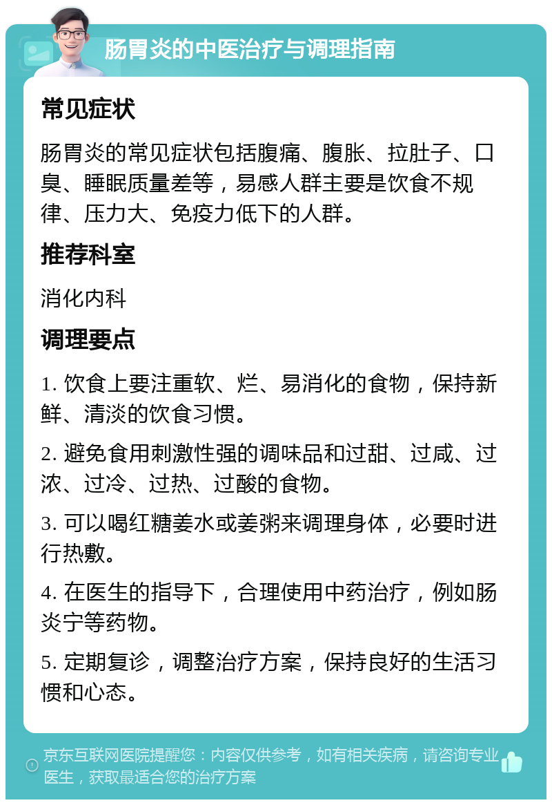 肠胃炎的中医治疗与调理指南 常见症状 肠胃炎的常见症状包括腹痛、腹胀、拉肚子、口臭、睡眠质量差等，易感人群主要是饮食不规律、压力大、免疫力低下的人群。 推荐科室 消化内科 调理要点 1. 饮食上要注重软、烂、易消化的食物，保持新鲜、清淡的饮食习惯。 2. 避免食用刺激性强的调味品和过甜、过咸、过浓、过冷、过热、过酸的食物。 3. 可以喝红糖姜水或姜粥来调理身体，必要时进行热敷。 4. 在医生的指导下，合理使用中药治疗，例如肠炎宁等药物。 5. 定期复诊，调整治疗方案，保持良好的生活习惯和心态。