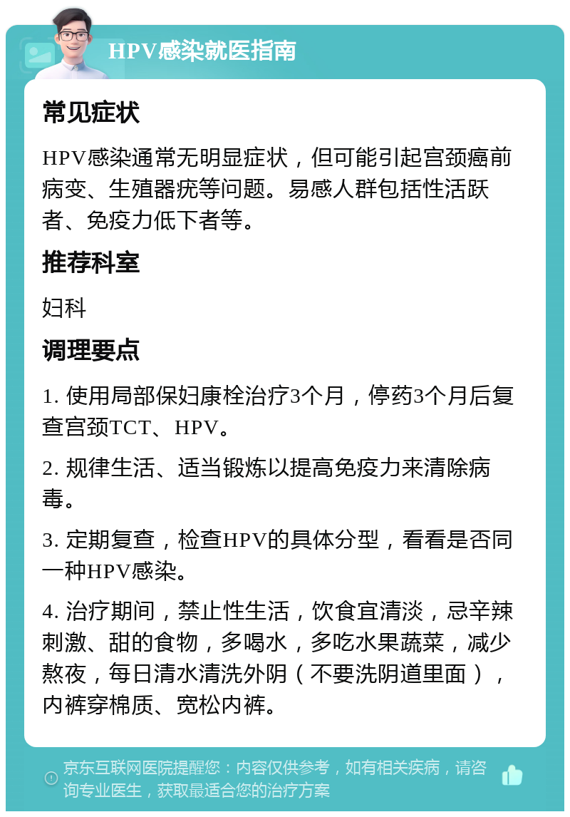 HPV感染就医指南 常见症状 HPV感染通常无明显症状，但可能引起宫颈癌前病变、生殖器疣等问题。易感人群包括性活跃者、免疫力低下者等。 推荐科室 妇科 调理要点 1. 使用局部保妇康栓治疗3个月，停药3个月后复查宫颈TCT、HPV。 2. 规律生活、适当锻炼以提高免疫力来清除病毒。 3. 定期复查，检查HPV的具体分型，看看是否同一种HPV感染。 4. 治疗期间，禁止性生活，饮食宜清淡，忌辛辣刺激、甜的食物，多喝水，多吃水果蔬菜，减少熬夜，每日清水清洗外阴（不要洗阴道里面），内裤穿棉质、宽松内裤。