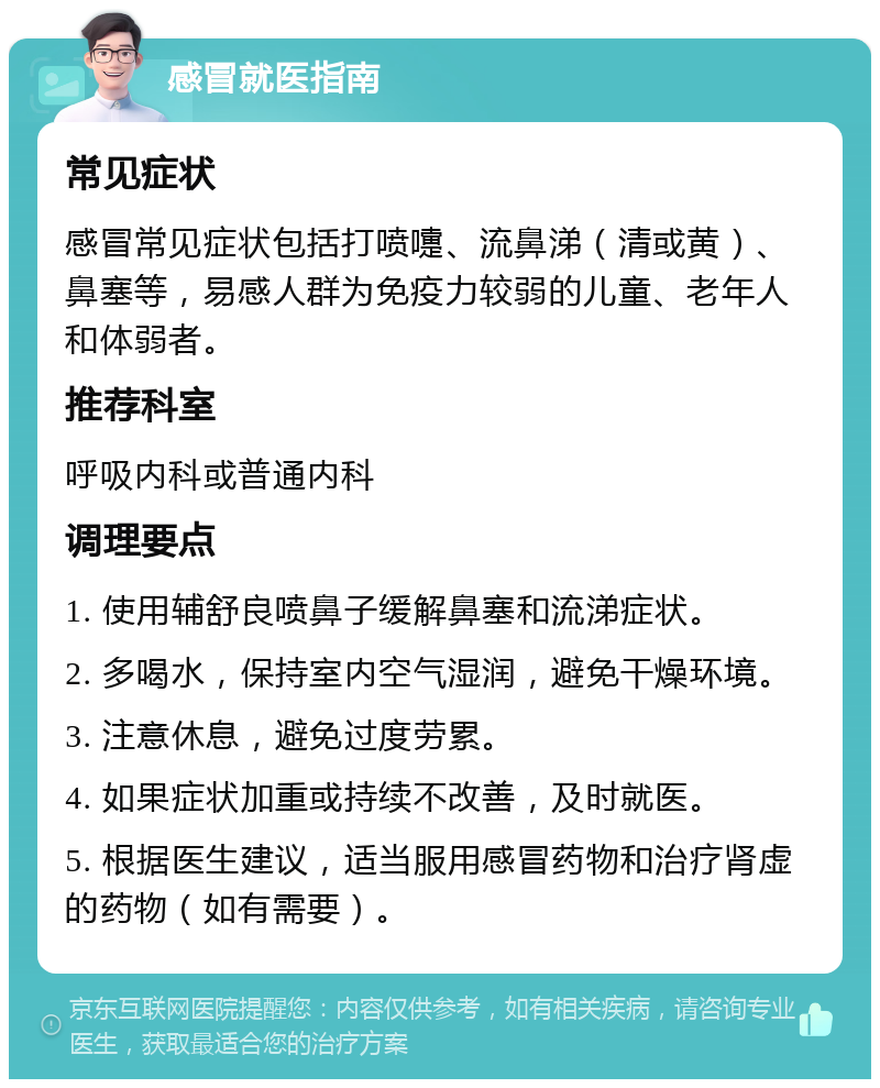 感冒就医指南 常见症状 感冒常见症状包括打喷嚏、流鼻涕（清或黄）、鼻塞等，易感人群为免疫力较弱的儿童、老年人和体弱者。 推荐科室 呼吸内科或普通内科 调理要点 1. 使用辅舒良喷鼻子缓解鼻塞和流涕症状。 2. 多喝水，保持室内空气湿润，避免干燥环境。 3. 注意休息，避免过度劳累。 4. 如果症状加重或持续不改善，及时就医。 5. 根据医生建议，适当服用感冒药物和治疗肾虚的药物（如有需要）。