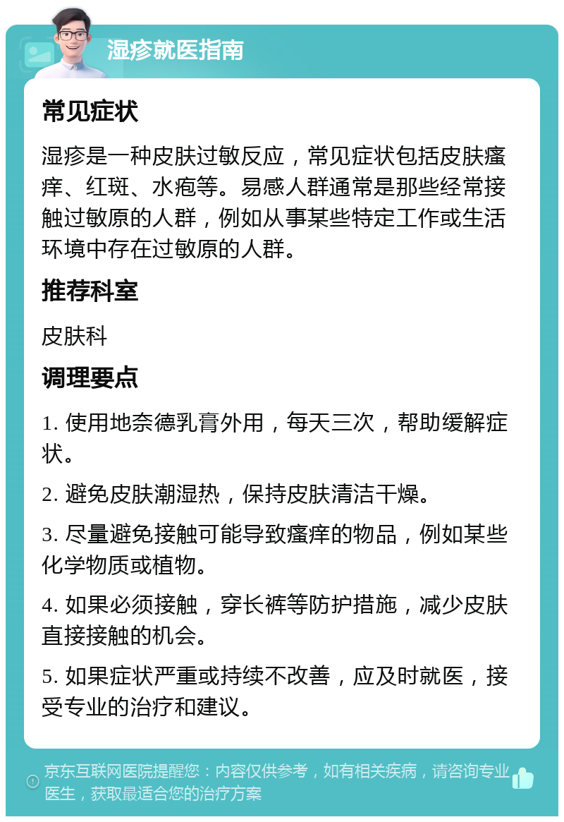 湿疹就医指南 常见症状 湿疹是一种皮肤过敏反应，常见症状包括皮肤瘙痒、红斑、水疱等。易感人群通常是那些经常接触过敏原的人群，例如从事某些特定工作或生活环境中存在过敏原的人群。 推荐科室 皮肤科 调理要点 1. 使用地奈德乳膏外用，每天三次，帮助缓解症状。 2. 避免皮肤潮湿热，保持皮肤清洁干燥。 3. 尽量避免接触可能导致瘙痒的物品，例如某些化学物质或植物。 4. 如果必须接触，穿长裤等防护措施，减少皮肤直接接触的机会。 5. 如果症状严重或持续不改善，应及时就医，接受专业的治疗和建议。