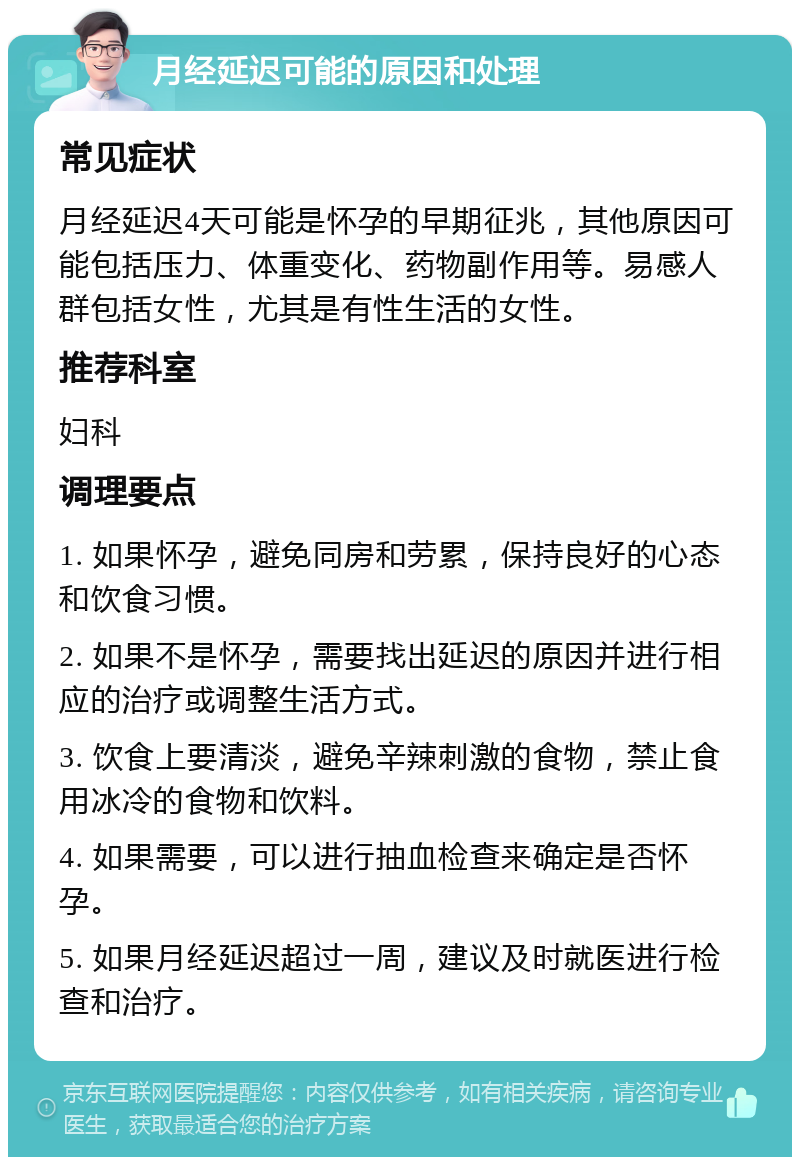 月经延迟可能的原因和处理 常见症状 月经延迟4天可能是怀孕的早期征兆，其他原因可能包括压力、体重变化、药物副作用等。易感人群包括女性，尤其是有性生活的女性。 推荐科室 妇科 调理要点 1. 如果怀孕，避免同房和劳累，保持良好的心态和饮食习惯。 2. 如果不是怀孕，需要找出延迟的原因并进行相应的治疗或调整生活方式。 3. 饮食上要清淡，避免辛辣刺激的食物，禁止食用冰冷的食物和饮料。 4. 如果需要，可以进行抽血检查来确定是否怀孕。 5. 如果月经延迟超过一周，建议及时就医进行检查和治疗。