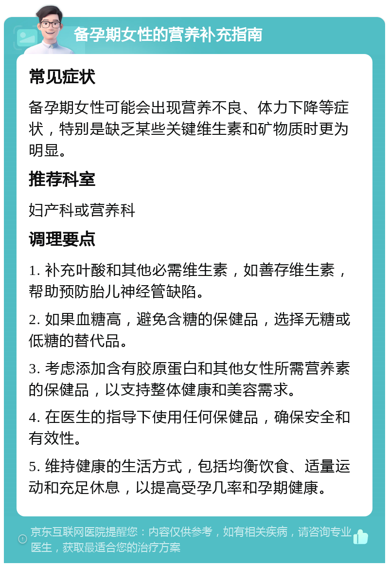 备孕期女性的营养补充指南 常见症状 备孕期女性可能会出现营养不良、体力下降等症状，特别是缺乏某些关键维生素和矿物质时更为明显。 推荐科室 妇产科或营养科 调理要点 1. 补充叶酸和其他必需维生素，如善存维生素，帮助预防胎儿神经管缺陷。 2. 如果血糖高，避免含糖的保健品，选择无糖或低糖的替代品。 3. 考虑添加含有胶原蛋白和其他女性所需营养素的保健品，以支持整体健康和美容需求。 4. 在医生的指导下使用任何保健品，确保安全和有效性。 5. 维持健康的生活方式，包括均衡饮食、适量运动和充足休息，以提高受孕几率和孕期健康。