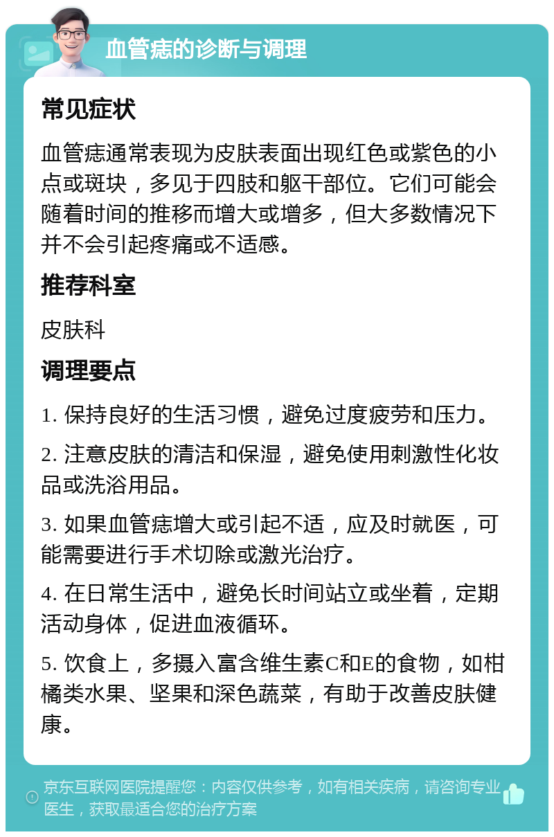 血管痣的诊断与调理 常见症状 血管痣通常表现为皮肤表面出现红色或紫色的小点或斑块，多见于四肢和躯干部位。它们可能会随着时间的推移而增大或增多，但大多数情况下并不会引起疼痛或不适感。 推荐科室 皮肤科 调理要点 1. 保持良好的生活习惯，避免过度疲劳和压力。 2. 注意皮肤的清洁和保湿，避免使用刺激性化妆品或洗浴用品。 3. 如果血管痣增大或引起不适，应及时就医，可能需要进行手术切除或激光治疗。 4. 在日常生活中，避免长时间站立或坐着，定期活动身体，促进血液循环。 5. 饮食上，多摄入富含维生素C和E的食物，如柑橘类水果、坚果和深色蔬菜，有助于改善皮肤健康。