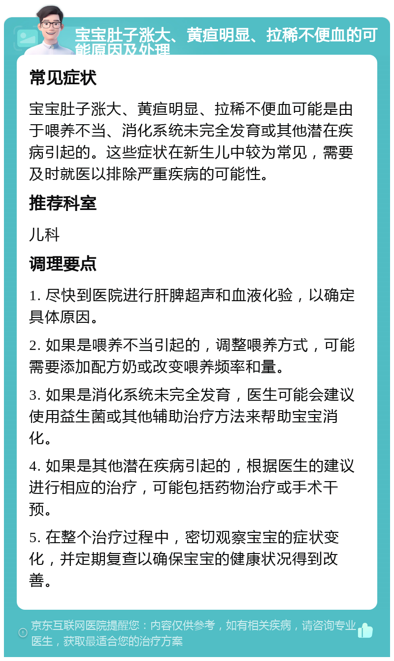 宝宝肚子涨大、黄疸明显、拉稀不便血的可能原因及处理 常见症状 宝宝肚子涨大、黄疸明显、拉稀不便血可能是由于喂养不当、消化系统未完全发育或其他潜在疾病引起的。这些症状在新生儿中较为常见，需要及时就医以排除严重疾病的可能性。 推荐科室 儿科 调理要点 1. 尽快到医院进行肝脾超声和血液化验，以确定具体原因。 2. 如果是喂养不当引起的，调整喂养方式，可能需要添加配方奶或改变喂养频率和量。 3. 如果是消化系统未完全发育，医生可能会建议使用益生菌或其他辅助治疗方法来帮助宝宝消化。 4. 如果是其他潜在疾病引起的，根据医生的建议进行相应的治疗，可能包括药物治疗或手术干预。 5. 在整个治疗过程中，密切观察宝宝的症状变化，并定期复查以确保宝宝的健康状况得到改善。